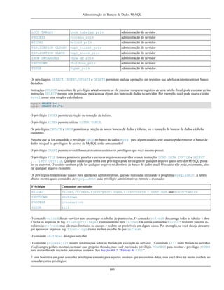 Administração do Bancos de Dados MySQL

LOCK TABLES

Lock_tabelas_priv

administração do servidor

PROCESS

Process_priv

administração do servidor

RELOAD

Reload_priv

administração do servidor

REPLICATION CLIENT Repl_client_priv

administração do servidor

REPLICATION SLAVE

Repl_slave_priv

administração do servidor

SHOW DATABASES

Show_db_priv

administração do servidor

SHUTDOWN

Shutdown_priv

administração do servidor

SUPER

Super_priv

administração do servidor

Os priviláegios SELECT, INSERT, UPDATE e DELETE permitem realizar operações em registros nas tabelas existentes em um banco
de dados.
Instruções SELECT necessitam do privilégio select somente se ele precisar recuperar registros de uma tabela. Você pode executar certas
instruções SELECT mesmo sem permissão para acessar algum dos bancos de dados no servidor. Por exemplo, você pode usar o cliente
mysql como uma simples calculadora:
mysql> SELECT 1+1;
mysql> SELECT PI()*2;

O privilégio INDEX permite a criação ou remoção de índices.
O privilégio ALTER permite utilizar ALTER TABLE.
Os privilégios CREATE e DROP permitem a criação de novos bancos de dados e tabelas, ou a remoção de bancos de dados e tabelas
existentes.
Perceba que se for concedido o privilégio DROP no banco de dados mysql para algum usuário, este usuário pode remover o banco de
dados no qual os privilégios de acesso do MySQL estão armazenados!
O privilégio GRANT permite a você fornecer a outros usuários os privilégios que você mesmo possui.
O privilégio FILE fornece permissão para ler e escrever arquivos no servidor usando instruções LOAD DATA INFILE e SELECT
... INTO OUTFILE. Qualquer usuário que tenha este privilégio pode ler ou gravar qualquer arquivo que o servidor MySQL possa
ler ou escrever. O usuário também pode ler qualquer arquivo no diretório de banco de dados atual. O usuário não pode, no entanto, alterar qualquer arquivo existente.
Os privilégios restantes são usados para operações administrativas, que são realizadas utilizando o programa mysqladmin. A tabela
abaixo mostra quais comandos do mysqladmin cada privilégio administrativos permite a execução:
Privilégio

Comandos permitidos

RELOAD

reload, refresh, flush-privileges, flush-hosts, flush-logs, and flush-tables

SHUTDOWN

shutdown

PROCESS

processlist

SUPER

kill

O comando reload diz ao servidor para recarregar as tabelas de permissões. O comando refresh descarrega todas as tabelas e abre
e fecha os arquivos de log. flush-privileges é um sinônimo para reload. Os outros comandos flush-* realizam funções similares ao refresh mas são mais limitados no escopo e podem ser preferíveis em alguns casos. Por exemplo, se você deseja descarregar apenas os arquivos log, flush-logs é uma melhor escolha do que refresh.
O comando shutdown desliga o servidor.
O comando processlist mostra informações sobre as threads em execução no servidor. O comando kill mata threads no servidor.
Você sempre poderá mostrar ou matar suas próprias threads, mas você precisa do privilégio PROCESS para mostrar e privilégio SUPER
para matar threads iniciadas por outros usuários. See Secção 4.6.7, “Sintaxe de KILL”.
É uma boa idéia em geral conceder privilégios somente para aqueles usuários que necessitem deles, mas você deve ter muito cuidado ao
conceder certos privilégios:
180

 