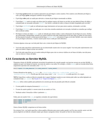Administração do Bancos de Dados MySQL

•

O privilégio grant permite aos usuários repassarem seus privilégios a outros usuários. Dois usuários com diferentes privilégios e
com o privilégio grant conseguem combinar seus privilégios.

•

O privilégio alter pode ser usado para subverter o sistema de privilégios renomeando as tabelas.

•

O privilégio FILE pode ser usado com abuso para ler qualquer arquivo de leitura no servidor em uma tabela de banco de dados, o
conteúdo pode ser acessando utilizando SELECT. Isto inclui o conteúdo de todos os bancos de dados hospedados pelo servidor!

•

O privilégio SHUTDOWN pode ser utilizado para negar inteiramente serviços para oturos usuários, terminando o servidor.

•

O privilégio PROCESS pode ser usado para ver o texto das consultas atualmente em execução, incluindo as consultas que configuram ou alteram senhas.

•

Privilégios no banco de dados mysql pode ser utilizado para alterar senhas e outras informações de privilégio de acesso. (Senhas
são armazenadas criptografadas, portanto um usuário malicioso não pode simplesmente lê-las para saber as senhas em texto puro).
Se fosse possível acessar a coluna password do banco mysql.user, seria possível logar ao servidor MySQL como outro usuário.
(Com privilégios suficientes, o mesmo usuário pode trocar a senha por outra diferente.)

Existema algumas coisas que você não pode fazer com o sistem de privilégios do MySQL:
•

Você não pode especificar explicitamente que um determinado usuário deve ter acesso negado. Você não pode explicitamente comparar um usuário e depois recusar sua conexão.

•

Você não pode especificar que um usuário tenha privilégios para criar ou remover tabelas em um banco de dados, mas não possa
criar ou remover o banco de dados.

4.3.8. Conectando ao Servidor MySQL
Programas clientes do MySQL geralmente necessitam de parâmetros de conexão quando você precisar acessar um servidor MySQL: a
máquina na qual você deseja se conectar, seu nome de usuário e sua senha. Por exemplo, o cliente mysql pode ser iniciado desta forma
(argumentos opcionais são colocandos entre ‘[’ e ‘]’):
shell> mysql [-h nome_máquina] [-u nome_usuário] [-psua_senha]

Formas alternativas das opções -h, -u e -p são --host=nome_máquina, --user=nome_usuário e -password=sua_senha. Perceba que não existe espaço entre -p ou --password= e a senha que deve vir a seguir.
NOTA: Especificar a senha na linha de comando não é seguro! Qualquer usuário no seus sistema pode saber sua senha digitando um
comando do tipo: ps auxww. See Secção 4.1.2, “Arquivo de Opções my.cnf”.
O mysql utiliza valores padrão para parâmetros de conexão que não são passados pela linha de comando:
•

O nome padrão da máquina (hostname) é localhost.

•

O nome de usuário padrão é o mesmo nome do seu usuário no Unix.

•

Nenhuma senha é fornecida se faltar o parâmetro -p.

Então, para um usuário Unix joe, os seguintes comandos são equivalentes:
shell>
shell>
shell>
shell>

mysql -h localhost -u joe
mysql -h localhost
mysql -u joe
mysql

Outros clientes MySQL comportam-se de forma similar.
Em sistemas Unix, você pode especificar valores padrões diferentes para serem usados quendo você faz uma conexão, assim você não
precisa digitá-los na linha de comando sempre que chamar o programa cliente. Isto pode ser feito de várias maneiras:

181

 