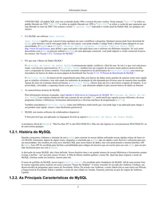 Informações Gerais

ANSI/ISO SQL. (O padrão SQL está vem evoluindo desde 1986 e existem diversas versões. Neste manual, ''SQL-92'' se refere ao
padrão liberado em 1992, ''SQL-99'' se refere ao padrão liberado em 1999, e ''SQL:2003'' se refere a versão do que esperamos que
seja liberado no meio de 2003. Nós usamos o termo ''o padrão SQL'' indicando a versão atual do Padrão SQL em qualquer momento).
•

O é MySQL um software Open Source.
Open Source significa que é possível para qualquer um usar e modificar o programa. Qualquer pessoa pode fazer download do
MySQL pela Internet e usá-lo sem pagar nada. Se você quiser, você pode estudar o código fonte e alterá-lo para adequá-lo às suas
necessidades. O MySQL usa a GPL (GNU General Public License - Licença Pública Geral GNU)
http://www.fsf.org/licenses, para definir o que você pode e não pode fazer com o software em diferentes situações. Se você sentir
desconforto com a GPL ou precisar embutir o MySQL em uma aplicação comercial¸ você pode adquirir a versão comercial licenciada conosco. See Secção 1.4.3, “Licenças do MySQL”.

•

Por que usar o Banco de Dados MySQL?
O servidor de banco de dados MySQL é extremamente rápido, confiável, e fácil de usar. Se isto é o que você está procurando, você deveria experimentá-lo. O Servidor MySQL também tem um conjunto de recursos muito práticos desenvolvidos
com a cooperação de nossos usuários. Você pode encontrar comparativos de performance do Servidor MySQL com outros gerenciadores de bancos de dados na nossa página de benchmark See Secção 5.1.4, “O Pacote de Benchmark do MySQL”.
O Servidor MySQL foi desenvolvido originalmente para lidar com bancos de dados muito grandes de maneira muito mais rápida
que as soluções existentes e tem sido usado em ambientes de produção de alta demanda por diversos anos de maneira bem sucedida.
Apesar de estar em constante desenvolvimento, o Servidor MySQL oferece hoje um rico e proveitoso conjunto de funções. A conectividade, velocidade, e segurança fazem com que o MySQL seja altamente adaptável para acessar bancos de dados na Internet.

•

As características técnicas do MySQL
Para informações técnicas avançadas, veja Capítulo 6, Referência de Linguagem do MySQL. O Programa de Banco de Dados MySQL é um sistema cliente/servidor que consiste de um servidor SQL multi-tarefa que suporta acessos diferentes, diversos
programas clientes e bibliotecas, ferramentas administrativas e diversas interfaces de programação (API's).
Também concedemos o Servidor MySQL como uma biblioteca multi-tarefa que você pode ligar à sua aplicação para chegar a
um produto mais rápido, menor e mais fácilmente gerenciável.

•

MySQL tem muitos softwares de colaboradores disponível.
É bem provável que sua aplicação ou linguagem favorita já suporte o Servidor de Banco de Dados MySQL.

A pronúncia oficial do MySQL é ``Mai Ess Que Ell'' (e não MAI-SEQUEL). Mas nós não ligamos se você pronunciar MAI-SEQUEL ou
de outra forma qualquer.

1.2.1. História do MySQL
Quando começamos, tínhamos a intenção de usar o mSQL para conectar às nossas tabelas utilizando nossas rápidas rotinas de baixo nível (ISAM). Entretanto, depois de alguns testes, chegamos a conclusão que o mSQL não era rápido e nem flexível o suficiente para nossas necessidades. Isto resultou em uma nova interface SQL para nosso banco de dados, mas com praticamente a mesma Interface API
do mSQL. Esta API foi escolhida para facilitar a portabilidade para códigos de terceiros que era escrito para uso com mSQL para ser portado facilmente para uso com o MySQL.
A derivação do nome MySQL não é bem definida. Nosso diretório base e um grande número de nossas bibliotecas e ferramentas sempre
tiveram o prefixo ``my'' por pelo menos 10 anos. A filha de Monty também ganhou o nome My. Qual das duas originou o nome do
MySQL continua sendo um mistério, mesmo para nós.
O nome do golfinho do MySQL (nosso logo) é Sakila. Sakila foi escolhido pelos fundadores da MySQL AB de uma enorme lista
de nomes sugeridos pelos usuários em nosso concurso "Name the Dolphin". O nome vencedor foi enviado por Ambrose Twebaze, um
desenvolvedor de programas open source de Swaziland, Africa. De acordo com Ambrose, o nome Sakila tem as suas raízes em SiSwati,
a língua local de Swaziland. Sakila é também o nome de uma cidade em Arusha, Tanzania, próxima ao país de orígem de Ambrose,
Uganda.

1.2.2. As Principais Características do MySQL
4

 