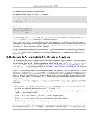 Administração do Bancos de Dados MySQL

ria, mas ela não é a primeira entrada coincidente na tabela.
Aqui está outro exemplo. Suponha que a tabela user fosse assim:
+----------------+----------+| Host
| User
| ...
+----------------+----------+| %
| jeffrey | ...
| thomas.loc.gov |
| ...
+----------------+----------+-

A tabela ordenada pareceria com isto:
+----------------+----------+| Host
| User
| ...
+----------------+----------+| thomas.loc.gov |
| ...
| %
| jeffrey | ...
+----------------+----------+-

Uma conexão a partir de thomas.loc.gov feita por jeffrey coincide com a primeira entrada, no entanto, uma conexão de whitehouse.gov fetia por jeffrey coincidiria com a segunda entrada na tabela.
Um erro comum é pensar que para um determinado usuário, todas as entradas que citam explicitamente este usuário serão usadas primeiro quando o usuário tentar encontrar uma combinação para a conexão. Simplesmente isto não é verdade. O exemplo anterior ilustra
isto, onde uma conexão de thomas.loc.gov feita por jeffrey combina primeiro não com a entrada contendo 'jeffrey' no valor do campo user, mas sim pela entrada sem o nome de usuário!
Se você tiver problemas conectando ao servidor, imprima a tabela user e ordene-a na manualmente para ver onde se deu o primeiro
coincidência de valores. Se a conexão obtiver sucesso mas os seus privilégios não são os esperados, você pode usar a função CURRENT_USER() (nova na versão 4.0.6) para ver com qual combinação usuário/máquina a sua conexão coincide. See Secção 6.3.6.2,
“Funções Diversas”.

4.3.10. Controle de Acesso, Estágio 2: Verificação da Requisição
Uma vez estabelecida uma conexão, o servidor entra no 2o estágio. Para cada requisição que vem na conexão, o servidor verifica se você tem privilégios suficientes para realizá-la, baseado nas operações que você deseja fazer. É aqui que os campos de concessões nas tabelas de permissões entram em ação. Estes privilégios pode vir de qualquer uma das tabelas user, db, host, tables_priv ou columns_priv. As tabelas de permissões são manipuladas com os comandos GRANT e REVOKE. See Secção 4.4.1, “A Sintaxe de
GRANT e REVOKE”. (Você pode achar útil fazer referencia a Secção 4.3.6, “Como o Sistema de Privilégios Funciona”, que lista os campos presentes em cada uma das tabelas de permissões.)
A tabela user concede privilégios que são especificados por você em uma base global e que se aplicam sem importar qual é o banco de
dados atual. Por exemplo, se a tabela user concede a alguém o privilégio delete, este usuário pode apagar linhas de qualquer banco de
dados no servidor! Em outras palavras, privilégios na tabela user são privilégios de superusuário. O correto é conceder privilégios na
tabela user apenas para superusuários tais como os administradores de servidor ou de bancos de dados. Para outros usuários, você deve deixar os privilégios na tabela user configurados para 'N' e conceder privilégios somente em bancos de dados específicos, utilizando as tabelas db e host.
As tabelas db e host concedem privilégios para bancos de dados específicos. Valores nos campos de escopo podem ser especificados
como a seguir:
•

Os metacaracteres ‘%’ e ‘_’ podem ser usados nos campos Host e Db de ambas tabelas. Se você deseja usar um caracter ‘_’ como
parte de um nome de banco de dados, especifique-o como '_' no comando GRANT.

•

O valor '%' em Host na tabela db significa ``qualquer máquina.'' Um valor em branco em Host na tabela db significa ``consulte
a tabela host para informação adicional.''

•

O valor '%' ou em branco no campo Host na tabela host significa ``qualquer máquina.''

•

O valor '%' ou em branco no campo Db de ambas as tabelas significa ``qualquer banco de dados.''

•

O valor em branco no campo User em ambas tabelas coincide com o usuário anônimo.

As tabelas db e host são lidas e ordenadas quando o servidor inicia (ao mesmo tempo que ele lê a tabela user). A tabela db é ordenada nos campos de escopo Host, Db e User e a tabela host é ordenada nos campos de escopo Host e Db. Assim como na tabela
184

 