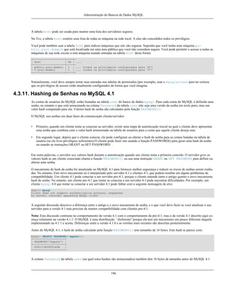 Administração do Bancos de Dados MySQL

A tabela host pode ser usada para manter uma lista dos servidores seguros.
Na Tcx, a tabela host contém uma lista de todas as máquina na rede local. A elas são concedidos todos os privilégios.
Você pode também usar a tabela host para indicar máquinas que não são seguras. Suponha que você tenha uma máquina public.your.domain que está localizada em uma área pública que você não considera segura. Você pode permitir o acesso a todas as
máquinas de sua rede exceto a esta máquina usando entradas na tabela host desta forma:
+--------------------+----+| Host
| Db | ...
+--------------------+----+| public.your.domain | % | ... (todos os privilégios configurados para 'N')
| %.your.domain
| % | ... (todos os privilégios configurados para 'Y')
+--------------------+----+-

Naturalmente, você deve sempre testar suas entradas nas tabelas de permissões (por exemplo, usar o mysqlaccess para ter certeza
que os privilégios de acesso estão atualmente configurados da forma que você imagina.

4.3.11. Hashing de Senhas no MySQL 4.1
As contas de usuários do MySQL estão lisatadas na tabela user do banco de dados mysql. Para cada conta do MySQL é definida uma
senha, no entanto o que está armazenado na coluna Password da tabela user não seja uma versão da senha em texto puro, mas um
valor hash computado para ela. Valores hash de senha são calculados pela função PASSWORD().
O MySQL usa senhas em duas fases da comunicação cliente/servidor:
•

Primeiro, quando um cliente tenta se conectar ao servidor, existe uma etapa de autenticação inicial na qual o cliente deve apresentar
uma senha que combina com o valor hash armazenado na tabela de usuários para a conta que aquele cliente deseja usar.

•

Em segundo lugar, depois que o cliente conecta, ele pode configurar ou alterar o hash da senha para as contas listadas na tabela de
usuário (se ele tiver privilégios suficientes).O cliente pode fazer isto usando a função PASSWORD() para gerar uma hash da senha
ou usando as instruções GRANT ou SET PASSWORD.

Em outra palavras, o servidor usa valores hash durante a autenticação quando um cliente tenta a primeira conexão. O servidor gera os
valores hash se um cliente conectado chama a função PASSWORD() ou usa uma instrução GRANT ou SET PASSWORD para definir ou
alterar uma senha.
O mecanismo de hash da senha foi atualizado no MySQL 4.1 para fornecer melhor segurança e reduzir os riscos de senhas serem roubadas. No entanto, Este novo mecanismo só é interpretado pelo servidor 4.1 e clientes 4.1, que podem resultar em alguns problemas de
compatibilidade. Um cliente 4.1 pode conectar a um servidor pre-4.1, porque o cliente entende tanto o antigo quanto o novo mecanismo
hash de senha. No entanto, um cliente pre-4.1 que tentar se conectar a um servidor 4.1 pode encontrar dificuldades. Por exemplo, um
cliente mysql 4.0 que tentar se conectar a um servidor 4.1 pode falhar com a seguinte mensagem de erro:
shell> mysql
Client does not support authentication protocol requested
by server; consider upgrading MySQL client

A seguinte discussão descreve a diferença entre o antigo e o novo mecanismo de senha, e o que você deve fazer se você atualizar o seu
servidor para a versão 4.1 mas precizar de manter compatibilidade com clientes pre-4.1.
Nota: Esta discussão contrasta no comportamento da versão 4.1 com o comportamento da pre-4.1, mas o da versão 4.1 descrito aqui começa relamente na versão 4.1.1. O MySQL é uma distribuição ``disferente'' porque ela tem um mecanismo um pouco diferente daquele
implementado na 4.1.1 e acima. Diferenças entre a versão 4.1.0 e as versões mais recentes são descritas posteriormente.
Antes do MySQL 4.1, o hash de senha calculado pela função PASSWORD() tem tamanho de 16 bytes. Este hash se parece com:
mysql> SELECT PASSWORD('mypass');
+--------------------+
| PASSWORD('mypass') |
+--------------------+
| 6f8c114b58f2ce9e
|
+--------------------+

A coluna Password da tabela user (na qual estes hashes são armazenados) também têm 16 bytes de tamanho antes do MySQL 4.1.

186

 