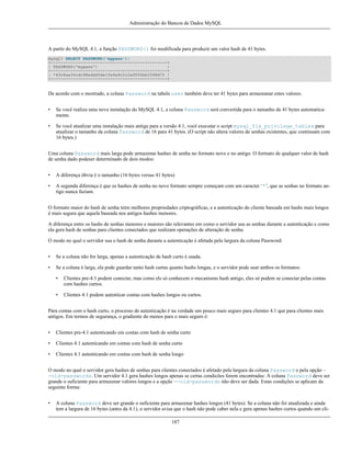 Administração do Bancos de Dados MySQL

A partir do MySQL 4.1, a função PASSWORD() foi modificada para produzir um valor hash de 41 bytes.
mysql> SELECT PASSWORD('mypass');
+-----------------------------------------------+
| PASSWORD('mypass')
|
+-----------------------------------------------+
| *43c8aa34cdc98eddd3de1fe9a9c2c2a9f92bb2098d75 |
+-----------------------------------------------+

De acordo com o mostrado, a coluna Password na tabela user também deve ter 41 bytes para armazeanar estes valores.
•

Se você realiza uma nova instalação do MySQL 4.1, a coluna Password será convertida para o tamanho de 41 bytes automaticamente.

•

Se você atualizar uma instalação mais antiga para a versão 4.1, você executar o script mysql_fix_privilege_tables para
atualizar o tamanho da coluna Password de 16 para 41 bytes. (O script não altera valores de senhas existentes, que continuam com
16 bytes.)

Uma coluna Password mais larga pode armazenar hashes de senha no formato novo e no antigo. O formato de qualquer valor de hash
de senha dado podeser determinado de dois modos:
•

A diferença óbvia é o tamanho (16 bytes versus 41 bytes)

•

A segunda diferença é que os hashes de senha no novo formato sempre começam com um caracter ‘*’, que as senhas no formato antigo nunca faziam.

O formato maior do hash de senha tetm melhores propriedades criptográficas, e a autenticação do cliente baseada em hashs mais longos
é mais segura que aquela baseada nos antigos hashes menores.
A diferença entre os hashs de senhas menores e maiores são relevantes em como o servidor usa as senhas durante a autenticação e como
ela gera hash de senhas para clientes conectados que realizam operações de alteração de senha.
O modo no qual o servidor usa o hash de senha durante a autenticação é afetada pela largura da coluna Password:
•

Se a coluna não for larga, apenas a autenticação de hash curto é usada.

•

Se a coluna é larga, ela pode guardar tanto hash curtas quanto hashs longas, e o servidor pode usar ambos os formatos:
•

Clientes pre-4.1 podem conectar, mas como els só conhecem o mecanismo hash antigo, eles só podem se conectar pelas contas
com hashes curtos.

•

Clientes 4.1 podem autenticar contas com hashes longos ou curtos.

Para contas com o hash curto, o processo de autenticação é na verdade um pouco mais seguro para clientes 4.1 que para clientes mais
antigos. Em termos de segurança, o gradiente do menos para o mais seguro é:
•

Clientes pre-4.1 autenticando em contas com hash de senha curto

•

Clientes 4.1 autenticando em contas com hash de senha curto

•

Clientes 4.1 autenticando em contas com hash de senha longo

O modo no qual o servidor gera hashes de senhas para clientes conectados é afetado pela largura da coluna Password e pela opção -old-passwords. Um servidor 4.1 gera hashes longos apenas se certas condicões forem encontradas: A coluna Password deve ser
grande o suficiente para armazenar valores longos e a opção --old-passwords não deve ser dada. Estas condições se aplicam da
seguinte forma:
•

A coluna Password deve ser grande o suficiente para armazenar hashes longos (41 bytes). Se a coluna não foi atualizada e ainda
tem a largura de 16 bytes (antes da 4.1), o servidor avisa que o hash não pode caber nela e gera apenas hashes curtos quando um cli187

 