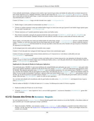 Administração do Bancos de Dados MySQL

Como indicado anteriormente, o perigoso neste cenário é que é possível que contas com hashes de senha curtos se tornem inacessíveis
para cliente anteriores ao 4.1. Qualquer alteração a senha de uma conta feita via GRANT, SET PASSWORD, ou PASSWORD() faz com
que a conta tenha um hash de senha longo, e a partir deste ponto, nenhum cliente anterior ao 4.1 poderá autenticar esta conta até que ele
seja atualizado para a versão 4.1.
Cenário 3) Coluna Password longa; servidor iniciado com a opção --old-passwords
•

Hashes longos e curtos podem ser armazenados na coluna Password.

•

Clientes 4.1 podem autenticar contas que tenham hashes longos ou curtos (mas note que é possível criar hashes longos apenas quando o servidor é iniciado sem --old-passwords).

•

Clientes anteriores ao 4.1 podem autentticar apenas contas com hashes curtos.

•

Para clientes conectados, operações de geração de hash de senha envolvendo PASSWORD(), GRANT, ou SET PASSWORD usa
hashes curtos exclusivamente. Qualquer alteração em uma senha de conta faz com que a conta tenha um hash de senha curto.

Neste cenário, você não pode criar contas que tenham hashes de senha longo, porque --old-passwords previne a criação de hashes
longos. Também, se você criar uma conta com um hash longo antes de usar a opção --old-passwords, alterar a senha da conta enquanto --old-passwords está funcionando faz com que seja dada a conta uma sena curta, fazendo com que ela perca os benefícios
de segurança de um hash longo.
As disvantagens para este cenário pode ser resumido como a seguir:
Cenário 1) Você não pode tirar vantagem do hash longo que fornece mais autenticação segura.
Cenário 2) Contas com hashes curtos tornam clientes anteriores ao 4.1 inacessíveis se você alterar a senha deles sem usar
OLD_PASSWORD() explicitamente.
Cenário 3) --old-passwords evita que as contas com hashes curtos se tornem inacessíveis, mas operações de alteração de senhas
fazem com que as contas com hashes longos seja revertida para hashes curtos, e você não pode alterá-las de volta para hashes longos enquanto --old-passwords está em efeito.
Implicações de Alteração de Hashes de Senha para Aplicativos
Um atualização para o MySQL 4.1 para trazer problemas de compatibilidade para aplicações que usam PASSWORD() para gerar senha
para os seus próprios propósitos. (Aplicativos não devem fazer isto, porque PASSWORD() deve ser usado paenas para gerenciar contas
do MySQL. Mas algumas aplicações usam PASSWORD() para seus próprios propósitos.) Se você atualizar para o MySQL 4.1 e executar o servidor sob condições onde ele gera hashes de senha longo, uma aplicação que usa PASSWORD() para as suas próprias senhas irá
falhar. O curso de ação recomendado é modificar o aplicativo para usar outras funções como SHA1() ou MD5() para produzir valores
de hash. Se isto não for possível você pode utilizar a função OLD_PASSWORD(), que é fornecida para gerar hashes curtos no formato
antigo. (Mas note que OLD_PASSWORD() pode vir a não ser mais suportado.)
Se o servidor está rodando sob circuntâncias onde ele gera hashes de senha curtos, OLD_PASSWORD() está disponível mas é equivalente a PASSWORD().
Hash de senhas no MySQL 4.1.0 difere do hash no 4.1.1 e acima. As diferenças da versão 4.1.0 são as seguintes:
•

Hashes de senhas de 45 bytes em vez de 41 bytes.

•

A função PASSWORD() não é repetitível. Isto é, com um dado argumento X, successivas chamadas a PASSWORD(X) geram diferentes resultados.

4.3.12. Causas dos Erros de Accesso Negado
Se você encontrar erros de Accesso Negado (Access denied) quando tentar conectar-se ao servidor MySQL, a lista abaixo indica alguns caminhos que você pode seguir para corrigir o problema:
•

Depois de instalar o MySQL, você executou o script mysql_install_db para configurar o conteúdo inicial das tabelas de permissões ? Se não, faça isto. See Secção 4.4.4, “Configurando os Privilégios Iniciais do MySQL”. Testes os privilégios iniciais executando este comando:
189

 