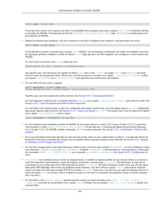 Administração do Bancos de Dados MySQL

shell> mysql -u root test

O servidor deve deixar você conectar sem erros. Você também deve assegurar que exista o arquivo user.MYD no diretório do banco de dados do MySQL. Normalmente ele fica em CAMINHO/var/mysql/user.MYD. onde CAMINHO é o caminho para a raiz
da instalação do MySQL.
•

Depois de terminar uma instalação, você deve conectar ao servidor e configurar seus usuários e suas permissões de acesso.
shell> mysql -u root mysql

O servidor deve permitir a conexão pois o usuário root MySQL vem inicialmente configurado sem senha. Isto também é um risco
de segurança, portanto configurar a senha do usuário root é algo que deve ser feito enquanto você configura os outros usuários do
MySQL.
Se você tentar se conectar como root e obter este erro:
Access denied for user: '@unknown' to database mysql

isto significa que você não possui um registro na tabela user com o valor 'root' no campo User e que o mysqld não pode
rsolver o nome de máquina do cliente. Neste caso, você deve reiniciar o servidor com a opção --skip-grant-tables e editar
seu arquivo /etc/hosts ou o Windowshosts para adicionar uma entrada para sua máquina.
•

Se você obter um erro como o seguinte:
shell> mysqladmin -u root -pxxxx ver
Access denied for user: 'root@localhost' (Using password: YES)

Significa que você está usando uma senha incorreta. See Secção 4.4.8, “Configurando Senhas”.
Se você esqueceu a senha de root, você pode reiniciar o mysqld com a opção --skip-grant-tables para alterar a senha. See
Secção A.4.2, “Como Recuperar uma Senha de Root Esquecida”.
Se você obter o erro acima mesmo se não tiver configurado uma senha, significa que você tem algum arquivo my.ini configurado
para passar alguma senha incorreta. See Secção 4.1.2, “Arquivo de Opções my.cnf”. Você pode evitar o uso de arquivos de opções
com a opção --no-defaults, como a seguir:
shell> mysqladmin --no-defaults -u root ver

•

Se você atualizou uma instalação existente do MySQL de um versão anterior à versão 3.22.11 para a Versão 3.22.11 ou posterior,
você executou o script mysql_fix_privilege_tabels ? Se não faça isto. A estrutura das tabelas de permissões alteraram
com a Versão 3.22.11 do MySQL quando a instrução GRANT se tornou funcional. See Secção 2.5.6, “Atualizando a Tabela de Permissões”.

•

Se os seus privilégios parecerem alterados no meio de uma sessão, pode ser que o superusuário os alterou. A recarga das tabelas de
permissões afeta novas conexões dos clientes, mas ela também afeta conexões existentes como indicado em Secção 4.4.3, “Quando
as Alterações nos Privilégios tem Efeito”.

•

Se você não consegue fazer a sua senha funcionar, lembre-se que você deve usar a função PASSWORD() se você configurar a senha
com instruções INSERT, UPDATE ou SET PASSWORD. A função PASSWORD() é desnecessária se você especificar a senha usando a instrução GRANT ... IDENTIFIED BY ou o comando mysqladmin password. See Secção 4.4.8, “Configurando Senhas”.

•

localhost é um sinônimo para seu nome de máquina local, e é também a máquina padrão em que clientes tentam se conectar se
você não especificar explicitamente o nome da máquina. Entretanto, conexões para localhost não funcionam se você estiver
executando em um sistema que utilize MIT-pthreads (conexões localhost são feitas utilizando sockets Unix, que não são suportadas pelas MIT-pthreads). Para evitar este problema nestes sistemas, você deve utilizar a opção --host para nomear explicitamente o servidor. Isto fará uma conexão TCP/IP ao servidor myssqld. Neste caso, você deve ter seu nome de máquina real nos registros da tabela user no servidor. (Isto é verdadeiro mesmo se você estiver executando um programa cliente na mesma máquina
que o servidor.)

•

Se você obter o erro Access denied quando tentando conectar ao banco de dados com mysql -u nome_usuário
_nome_bd, você pode ter um problema com a tabela user. Verifique isto executando mysql -u root mysql e usando esta
sentença SQL:
190

 