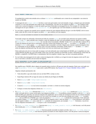 Administração do Bancos de Dados MySQL

mysql> SELECT * FROM user;

O resultado deve incluir uma entrada com as colunas Host e User combinando com o nome de seu computador e seu nome de
usuário no MySQL.
•

A mensagem de erro Access denied irá dizer a você com qual usuário você está tentando se logar, a máquina que está tentando
conectar e se você está utilizando uma senha ou não. Normalmente, você deve ter um registro na tabela user que combine exatamente com o nome de máquina e o nome de usuário que forem fornecidos na mensagem de erro. Por exemplo, se você obter uma
mensagem de erro que contenha Using password: NO, isto significa que você está tentando se conectar sem uma senha.

•

Se você obter o seguinte erro quando estiver tentando conectar de uma máquina diferente da que o servidor MySQL estiver executando, então não deve existir um registro na tabela user que combine com esta máquina:
Host ... is not allowed to connect to this MySQL server

Você pode corrigir isto utilizando a ferramenta de linha de comando mysql (no servidor!) para adicionar um registro à tabela
user, db ou host para coincidir com o usuário e nome de máquina de onde você está tentando conectar, depois execute o comando mysqladmin flush-privileges. Se você não estiver executando o MySQL Versão 3.22 e você não sabe o número IP ou
o nome da máquina da qual estiver conectando, você deve colocar uma entrada com o valor '%' na coluna Host da tabela user e
reiniciar o mysqld com a opção --log na máquina onde é executado o servidor. Depois tente conectar a partir da máquina cliente, a informação no log do MySQL irá indicar como você está realmente conectando. (Então troque o '%' na tabela user com o
nome da máquina mostrado pelo log. De outra forma você teria um sistema que seria inseguro.)
Outra razão para este erro no Linux pode ser porque você está utilizando uma versão binária do MySQL que é compilada com uma
versão diferente da glibc que você está usando. Neste caso você deve atualizar seu SO/Glibc ou fazer o download da versão fonte do
MySQL e compilá-la. Um RPM fonte é, normalmente, fácil de compilar e instalar, logo, isto não é um grande problema.
•

Se você obter uma mensagem de erro onde o nome da máquina não é exibido ou, no lugar do nome da máquina existir um IP, mesmo se você tenta a conexão com um nome de máquina:
shell> mysqladmin -u root -pxxxx -h some-hostname ver
Access denied for user: 'root@' (Using password: YES)

Isto significa que o MySQL obteve algum erro quando tentava resolver o IP para um nome de maquina. Neste caso você pode executar mysqladmin flush-hosts para zerar o cache DNS interno. See Secção 5.5.5, “Como o MySQL Utiliza o DNS”.
Algumas soluções permanentes são:
•

Tente descobrir o que está errado com seu servidor DNS e corrija os erros.

•

Especifique números IPs no lugar de nomes nas tabelas de privilégios do MySQL.

•

Inicie o mysqld com --skip-name-resolve.

•

Inicie o mysqld com --skip-host-cache.

•

Conecte à localhost se você estiver executando o servidor e o cliente na mesma máquina.

•

Coloque os nomes das máquinas clientes em /etc/hosts.

•

Se mysql -u root test funciona mas mysql -h nome_servidor -u root test resultar em Access denied,
então você pode não ter o nome correto para a sua máquina na tabela user. Um problema comum é quando o valor de Host na entrada da tabela user especifica um nome de máquina não qualificado, mas as rotinas de resolução de nomes de seu sistema retornam
um nome qualificado completo do domínio (ou vice-versa). Por exemplo, se você tem uma entrada com o nome 'tcx' na tabela
user, mas seu DNS diz ao MySQL que o nome da máquina é 'tcx.subnet.se', a entrada não irá funcionar. Tente adicionar
um registro à tabela user que contenha o número IP de sua máquina como o valor da coluna Host. (Uma alternativa, seria adicionar um registro à tabela user com o valor de Host contendo um metacaracter, por exemplo, 'tcx.%'. Entretanto, o uso de nomes de máquinas terminando com ‘%’ é inseguro e não é recomendado!)

•

Se mysql -u nome_usuário test funciona mas mysql -u nome_usuário outro_bd não funconar, você não possui
uma entrada para outro_bd listado na tabela db.

•

Se mysql -u nome_usuário nome_bd funciona quando executado no próprio servidor, mas mysql -u nome_máquina
-u nome_usuário nome_bd não funciona quando executado em outra máquina cliente, você não possui o nome da máquina
191

 