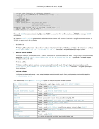 Administração do Bancos de Dados MySQL

TO user_name [IDENTIFIED BY [PASSWORD] 'password']
[, user_name [IDENTIFIED BY [PASSWORD] 'password'] ...]
[REQUIRE
NONE |
[{SSL| X509}]
[CIPHER cipher [AND]]
[ISSUER issuer [AND]]
[SUBJECT subject]]
[WITH [GRANT OPTION | MAX_QUERIES_PER_HOUR # |
MAX_UPDATES_PER_HOUR # |
MAX_CONNECTIONS_PER_HOUR #]]
REVOKE priv_type [(column_list)] [, priv_type [(column_list)] ...]
ON {tbl_name | * | *.* | db_name.*}
FROM user_name [, user_name ...]

O comando GRANT é implementado no MySQL versão 3.22.11 ou posterior. Para versões anteriores do MySQL, a instrução GRANT
não faz nada.
Os comandos GRANT e REVOKE permitem aos administradores do sistema criar usuários e conceder e revogar direitos aos usuários do
MySQL em quatro níveis de privilégios:
•

Nível Global
Privilégios globais aplicam para todos os bancos de dados em um determinado servidor. Estes privilégios são armazenados na tabela
mysql.user. GRANT ALL ON *.* e REVOKE ALL ON *.* concederão e revogarão apenas privilégios globais.

•

Nível dos bancos de dados
Privilégios de bancos de dados aplicam-se a todas as tabelas em um determinado banco de dados. Estes privilégios são armazenados
nas tabelas mysql.db e mysql.host. GRANT ALL ON db.* e REVOKE ALL ON db.* concederão e revogarão apenas
privilégios de banco de dados.

•

Nível das tabelas
Privilégios de tabelas aplicam-se a todas as colunas em uma determinada tabela. Estes privilégios são armazenados na tabela
mysql.tables_priv. GRANT ALL ON db.table e REVOKE ALL ON db.table concederão e revogarão apenas privilégios de tabelas.

•

Nível das colunas
Privilégios de colunas aplicam-se a uma única coluna em uma determinada tabela. Estes privilégios são armazenados na tabela
mysql.columns_priv.

Para as instruções GRANT e REVOKE, tipo_priv pode ser especificado como um dos seguintes:
ALL [PRIVILEGES]

Configura todos os privilégios simples exceto WITH GRANT OPTION

ALTER

Permite o uso de ALTER TABLE

CREATE

Permite o uso de CREATE TABLE

CREATE TEMPORARY TABLES

Permite o uso de CREATE TEMPORARY TABLE

DELETE

Permite o uso de DELETE

DROP

Permite o uso de DROP TABLE.

EXECUTE

Permite que o usuário execute stored procedures (MySQL 5.0)

FILE

Permite o uso de SELECT ... INTO OUTFILE e LOAD DATA INFILE.

INDEX

Permite o uso de CREATE INDEX e DROP INDEX

INSERT

Permite o uso de INSERT

LOCK TABLES

Permite o uso de LOCK TABLES em tabelas nas quais se tem o privilégio SELECT.

PROCESS

Permite o uso de SHOW FULL PROCESSLIST

REFERENCES

Para o futuro

RELOAD

Permite o uso de FLUSH

REPLICATION CLIENT

Da o direto ao usuário de perguntar onde o slave/master está.
193

 