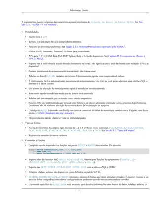 Informações Gerais

A seguinte lista descreve algumas das características mais importantes do Progrma de Banco de Dados MySQL. See Secção 1.5.1, “MySQL 4.0 in a Nutshell”.
•

Portabilidade e
•
•

Testado com um amplo faixa de compiladores diferentes.

•

Funciona em diversas plataformas. See Secção 2.2.3, “Sistemas Operacionais suportados pelo MySQL”.

•

Utiliza o GNU Automake, Autoconf, e Libtool para portabilidade.

•

APIs para C, C++, Eiffel, Java, Perl, PHP, Python, Ruby e Tcl estão disponíveis. See Capítulo 12, Ferramentas de Clientes e
APIs do MySQL.

•

Suporte total a multi-threads usando threads diretamente no kernel. Isto significa que se pode facilmente usar múltiplas CPUs, se
disponível.

•

Fornece mecanismos de armazenamento transacional e não transacional.

•

Tabelas em disco (MyISAM) baseadas em árvores-B extremamente rápidas com compressão de índices.

•

É relativamente fácil se adicionar outro mecanismo de armazenamento. Isto é útil se você quiser adicionar uma interface SQL a
um banco de dados caseiro.

•

Um sistema de alocação de memória muito rápido e baseado em processo(thread).

•

Joins muito rápidas usando uma multi-join de leitura única otimizada.

•

Tabelas hash em memória que são usadas como tabelas temporárias.

•

Funções SQL são implementadas por meio de uma biblioteca de classes altamente otimizada e com o máximo de performance.
Geralmente não há nenhuma alocação de memória depois da inicialização da pesquisa.

•

O código do MySQL foi testado com Purify (um detector comercial de falhas de memória) e também com o Valgrind, uma ferramenta GPL (http://developer.kde.org/~sewardj/).

•
•

Escrito em C e C++.

Disponível como versão cliente/servidor ou embutida(ligada).

Tipos de Coluna
•
•

•

Aceita diversos tipos de campos: tipos inteiros de 1, 2, 3, 4 e 8 bytes com e sem sinal, FLOAT, DOUBLE, CHAR, VARCHAR,
TEXT, BLOB, DATE, TIME, DATETIME, TIMESTAMP, YEAR, SET e ENUM. See Secção 6.2, “Tipos de Campos”.
Registros de tamanhos fixos ou variáveis.

Comandos e Funções
•

Completo suporte a operadores e funções nas partes SELECT e WHERE das consultas. Por exemplo:
mysql> SELECT CONCAT(first_name, " ", last_name)
-> FROM nome_tbl
-> WHERE income/dependents > 10000 AND age > 30;

•

Suporte pleno às cláusulas SQL GROUP BY e ORDER BY. Suporte para funções de agrupamento (COUNT(), COUNT(DISTINCT ...), AVG(), STD(), SUM(), MAX() e MIN()).

•

Suporte para LEFT OUTER JOIN e RIGHT OUTER JOIN com as sintaxes SQL e ODBC.

•

Alias em tabelas e colunas são disponíveis como definidos no padrão SQL92.

•

DELETE, INSERT, REPLACE, e UPDATE retornam o número de linhas que foram alteradas (afetadas). É possível retornar o número de linhas com padrão coincidentes configurando um parâmetro quando estiver conectando ao servidor.

•

O comando específico do MySQL SHOW pode ser usado para devolver informações sobre bancos de dados, tabelas e índices. O
5

 