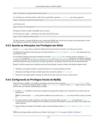 Administração do Bancos de Dados MySQL

mysql --user=monty --password=guess nome_do_banco

Se você deseja que o cliente lhe solicite a senha, deve ser especificado o parâmetro --password sem nenhum argumento
mysql --user=monty --password nome_do_banco

ou no formato curto:
mysql -u monty -p nome_do_banco

Perceba que no último exemplo a senha não é 'nome_do_banco'.
Se você deseja usar a opção -p para fornecer uma senha você deve fazer assim:
mysql -u monty -pguess database_name

Em alguns sistemas, a chamada da biblioteca que é utilizada pelo MySQL para solicitar por uma senha corta automaticamente a senha
para 8 caracteres. Internamente o MySQL não limita o tamanho limite da senha.

4.4.3. Quando as Alterações nos Privilégios tem Efeito
Quando o mysqld inicia, todas o conteúdo das tabelas de permissões são lidos em memória e tem efeito neste momento.
As modificações das tabelas de permissões que você realiza utilizando GRANT, REVOKE ou SET PASSWORD são imediatamente reconhecidas pelo servidor.
Se você alterar as tabelas de permissões manualmente (utilizando INSERT, UPDATE, etc), você deve executar a instrução FLUSH
PRIVILEGES ou executar mysqladmin flush-privileges ou mysqladmin reload para dizer ao servidor para recarregar
as tabelas de permissões. De outra forma suas alterações não terão efeito até que o servidor seja reiniciado. Se você alterar as tabelas de
permissões manualmente mas se esquecer de recarregar os privilégios, suas alteração vão parecer não ter feito nenhuma diferença!
Quando o servidor reconhecer que as tabelas de permissões foram alteradas, conexões existentes são afetadas da seguinte forma:
•

Alterações nos privilégios de tabelas e colunas fazem efeito com a próxima requisição do cliente.

•

Alterações nos privilégios de bancos de dados fazem efeito no próximo comando USE nome_bd.

•

Alterações nos privilégios globais e alterações de senhas fazem efeito na próxima vez que o cliente conectar.

4.4.4. Configurando os Privilégios Iniciais do MySQL
Depois de instalar o MySQL, você configura os privilégios iniciais dos acessos executando scripts/mysql_install_db. See
Secção 2.3.1, “Visão geral da instalação rápida”. O script mysql_install_db inicia o servidor mysqld, depois inicializa as tabelas
de permissões com a seguinte configuração dos privilégios:
•

O usuário root do MySQL é criado como um superusuário que pode fazer qualquer coisa. Conexões devem ser feitas através da
máquina local.
NOTA: A senha inicial de root é vazia, portanto qualquer um que conectar como root sem senha terá direito a todos os privilégios.

•

Um usuário anônimo é criado e pode fazer o que desejar com bancos de dados com nome 'test' ou iniciando com 'test_'.
Conexões devem ser feitas da máquina local. Isto significa que usuários locais podem se conectar sem senha e serem tratados como
usuários anônimos.

•

Outros privilégios são negados. Por exemplo, usuários normais não podem executar mysqladmin ou mysqladmin processlist.

NOTA: Os privilégios padrões são diferentes no Windows. See Secção 2.1.1.8, “Executando o MySQL no Windows”.

197

 