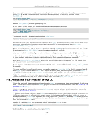 Administração do Bancos de Dados MySQL

Como sua instação inicialmente é parcialmente aberta, uma das primeiras coisas que você deve fazer é especificar uma senha para o
usuário root do MySQL. Você pode fazer isto como a seguir (perceba que a senha foi especificada utilizando a função
PASSWORD()):
shell> mysql -u root mysql
mysql> SET PASSWORD FOR root@localhost=PASSWORD('nova_senha');

Substitua 'nova_senha' pela senha que você deseja usar.
Se você souber o que esta fazendo, você também pode manipular diretamente a tabela privilégios:
shell> mysql -u root mysql
mysql> UPDATE user SET Password=PASSWORD('nova_senha')
->
WHERE user='root';
mysql> FLUSH PRIVILEGES;

Outra forma de configurar a senha é utilizando o comando mysqladmin:
shell> mysqladmin -u root password nova_senha

Somente usuários com acesso de escrita/atualização ao banco de dados mysql podem alterar a senha de outros usuários. Todos os usuários comuns (não os anônimos) podem alterar somente a própria senha com um dos comandos acima ou com SET PASSWORD=PASSWORD('nova_senha').
Perceba que se você atualizar a senha na tabela user diretamente utilizando UPDATE, você deve dizer ao servidor para reler as tabelas
de permissões (com FLUSH PRIVILEGES), de outra forma a alteração não seria notificada.
Uma vez que a senha de root foi configurada, você deve informar a senha quando se conectar ao servidor MySQL como root.
Você pode desejar deixar a senha de root em branco para que você não precise especificá-la quando realizar configurações adicionais
ou testes. Entretanto, tenha certeza de configurá-la antes de utilizar sua instalação para qualquer ambiente de produção.
Veja o script scripts/mysql_install_db para ver como são configurados os privilégios padrões. Você pode usar isto como
uma base para ver como adicionar outros usuários.
Se você deseja que os privilégios iniciais sejam diferentes do descrito acima, é possível modificar o script mysql_install_db antes
de executá-lo.
Para recriar as tabelas de permissões completamente, remova todos os arquivos .frm .MYI e .MYD no diretório contendo o banco de
dados mysql. (Este é o diretório chamado mysql sob o diretório do banco de dados, que é listado quando você executa mysqld -help.) Depois execute o script mysql_install_db, possivelmente depois de editá-lo para criar os privilégios desejáveis.
NOTA: Para versões do MySQL mais antigas que a versão 3.22.10, você não deve apagar os arquivos .frm. Se você fizer isso acidentalmente, você deve voltá-los a partir de sua distribuição MySQL antes de executar mysql_install_db.

4.4.5. Adicionando Novos Usuários ao MySQL
Existem duas maneiras de adicionar usuários: utilizando instruções GRANT ou manipulando as tabelas de permissões do MySQL diretamente. O método preferido é utilizar instruções GRANT, porque elas são mais concisas e menos propensas a erros. See Secção 4.4.1, “A
Sintaxe de GRANT e REVOKE”.
Existem vários programas de colaboradores (como o phpMyAdmin) que podem ser utilizados para criar e administrar usuários. See
Apêndice B, Contribuição de Programas.
Os exemplos abaixo mostram como usar o cliente mysql para configurar novos usuários. Estes exemplos assumem que privilégios são
configurados de acordo com os padrões descritos na seção anterior. Isto significa que para fazer alterações, você deve se conectar na
mesma máquina em que o mysqld está executando, você deve se conectar com o usuário root, e o usuário root deve ter os privilégios inster ao banco de dados mysql e o administrativo reload. Também, se você alterou a senha do usuário root, você deve especificá-la para os comandos mysql abaixo.
Primeiro, use o programa mysql para se conectar ao servidor como o usuário root do MySQL:
shell> mysql --user=root mysql

Você pode adicionar novos usuários utilizando instruções GRANT:
198

 