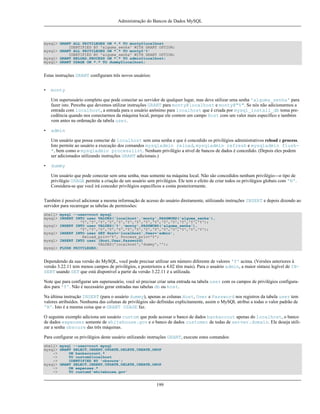 Administração do Bancos de Dados MySQL

mysql> GRANT ALL PRIVILEGES ON *.* TO monty@localhost
IDENTIFIED BY 'alguma_senha' WITH GRANT OPTION;
mysql> GRANT ALL PRIVILEGES ON *.* TO monty@'%'
IDENTIFIED BY 'alguma_senha' WITH GRANT OPTION;
mysql> GRANT RELOAD,PROCESS ON *.* TO admin@localhost;
mysql> GRANT USAGE ON *.* TO dummy@localhost;

Estas instruções GRANT configuram três novos usuários:
•

monty
Um superusuário completo que pode conectar ao servidor de qualquer lugar, mas deve utilizar uma senha 'alguma_senha' para
fazer isto. Perceba que devemos utilizar instruções GRANT para monty@localhost e monty@"%". Se nós não adicionarmos a
entrada com localhost, a entrada para o usuário anônimo para localhost que é criada por mysql_install_db toma precedência quando nos conectarmos da máquina local, porque ele contem um campo Host com um valor mais específico e também
vem antes na ordenação da tabela user.

•

admin
Um usuário que possa conectar de localhost sem uma senha e que é concedido os privilégios administrativos reload e process.
Isto permite ao usuário a execução dos comandos mysqladmin reload, mysqladmin refresh e mysqladmin flush*, bem como o mysqladmin processlist. Nenhum privilégio a nível de bancos de dados é concedido. (Depois eles podem
ser adicionados utilizando instruções GRANT adicionais.)

•

dummy
Um usuário que pode conectar sem uma senha, mas somente na máquina local. Não são concedidos nenhum privilégio---o tipo de
privilégio USAGE permite a criação de um usuário sem privilégios. Ele tem o efeito de criar todos os privilégios globais com 'N'.
Considera-se que você irá conceder privilégios específicos a conta posteriormente.

Também é possível adicionar a mesma informação de acesso do usuário diretamente, utilizando instruções INSERT e depois dizendo ao
servidor para recarregar as tabelas de permissões:
shell> mysql --user=root mysql
mysql> INSERT INTO user VALUES('localhost','monty',PASSWORD('alguma_senha'),
'Y','Y','Y','Y','Y','Y','Y','Y','Y','Y','Y','Y','Y','Y');
mysql> INSERT INTO user VALUES('%','monty',PASSWORD('alguma_senha'),
'Y','Y','Y','Y','Y','Y','Y','Y','Y','Y','Y','Y','Y','Y');
mysql> INSERT INTO user SET Host='localhost',User='admin',
Reload_priv='Y', Process_priv='Y';
mysql> INSERT INTO user (Host,User,Password)
VALUES('localhost','dummy','');
mysql> FLUSH PRIVILEGES;

Dependendo da sua versão do MySQL, você pode precisar utilizar um número diferente de valores 'Y' acima. (Versões anteriores à
versão 3.22.11 tem menos campos de privilégios, e posteriores a 4.02 têm mais). Para o usuário admin, a maior sintaxe legível de INSERT usando SET que está disponível a partir da versão 3.22.11 é a utilizada.
Note que para configurar um superusuário, você só precisar criar uma entrada na tabela user com os campos de privilégios configurados para 'Y'. Não é necessário gerar entradas nas tabelas db ou host.
Na última instrução INSERT (para o usuário dummy), apenas as colunas Host, User e Password nos registros da tabela user tem
valores atribuídos. Nenhuma das colunas de privilégios são definidas explicitamente, assim o MySQL atribui a todas o valor padrão de
'N'. Isto é a mesma coisa que o GRANT USAGE faz.
O seguinte exemplo adiciona um usuário custom que pode acessar o banco de dados bankaccout apenas do localhost, o banco
de dados expenses somente de whitehouse.gov e o banco de dados customer de todas de server.domain. Ele deseja utilizar a senha obscure das três máquinas.
Para configurar os privilégios deste usuário utilizando instruções GRANT, execute estes comandos:
shell> mysql --user=root mysql
mysql> GRANT SELECT,INSERT,UPDATE,DELETE,CREATE,DROP
->
ON bankaccount.*
->
TO custom@localhost
->
IDENTIFIED BY 'obscure';
mysql> GRANT SELECT,INSERT,UPDATE,DELETE,CREATE,DROP
->
ON expenses.*
->
TO custom@'whitehouse.gov'

199

 