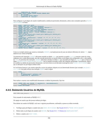 Administração do Bancos de Dados MySQL

->
IDENTIFIED BY 'obscure';
mysql> GRANT SELECT,INSERT,UPDATE,DELETE,CREATE,DROP
->
ON customer.*
->
TO custom@'server.domain'
->
IDENTIFIED BY 'obscure';

Para configurar os privilégios do usuário modificiando as tabelas de permissões diretamente, utilize estes comandos (perceba o FLUSH
PRIVILEGES no final):
shell>
mysql>
->
mysql>
->
mysql>
->
mysql>
->
->
->
->
mysql>
->
->
->
->
mysql>
->
->
->

mysql --user=root mysql
INSERT INTO user (Host,User,Password)
VALUES('localhost','custom',PASSWORD('obscure'));
INSERT INTO user (Host,User,Password)
VALUES('whitehouse.gov','custom',PASSWORD('obscure'));
INSERT INTO user (Host,User,Password)
VALUES('server.domain','custom',PASSWORD('obscure'));
INSERT INTO db
(Host,Db,User,Select_priv,Insert_priv,Update_priv,Delete_priv,
Create_priv,Drop_priv)
VALUES
('localhost','bankaccount','custom','Y','Y','Y','Y','Y','Y');
INSERT INTO db
(Host,Db,User,Select_priv,Insert_priv,Update_priv,Delete_priv,
Create_priv,Drop_priv)
VALUES
('whitehouse.gov','expenses','custom','Y','Y','Y','Y','Y','Y');
INSERT INTO db
(Host,Db,User,Select_priv,Insert_priv,Update_priv,Delete_priv,
Create_priv,Drop_priv)
VALUES('server.domain','customer','custom','Y','Y','Y','Y','Y','Y');

Como no exemplo anterior que usaram as instruções INSERT, você pode precisar de usar um número diferentes de valores 'Y', dependendo de sua versão do MySQL.
As primeiras três instruções INSERT adicionam entradas na tabela user que permite ao usuário custom conectar a partir de várias
máquinas com a senha determinada, mas não concede permissões ao mesmo (todos os privilégios são configurados com o valor padrão
de 'N'). As próximas três instruções INSERT adicionam entradas na tabela db que concedem privilégios à custom para os bancos de
dados bankaccount, expenses e customer, mas só quando acessados à partir das máquinas apropriadas. Normalmente, depois
de modificar as tabelas de permissões diretamente, você deve dizer ao servidor para recarregá-las (com FLUSH PRIVILEGES) para
que as alterações nos privilégios tenham efeito.
Se você deseja fornecer a um usuário específico acesso de qualquer máquina em um determinado domínio (por exemplo, meudomínio.com), você pode utilizar uma instrução GRANT como a seguir:
mysql> GRANT ...
->
ON *.*
->
TO myusername@'%.mydomain.com'
->
IDENTIFIED BY 'mypassword';

Para realizar a mesma coisa modificando diretamente as tabelas de permissões, faça isto:
mysql> INSERT INTO user VALUES ('%.meudominio, 'meunomedeusuario'
PASSWORD('minhasenha'),...);
mysql> FLUSH PRIVILEGES;

4.4.6. Deletando Usuários do MySQL
DROP USER nome_usuario

Este comando foi adicionado ao MySQL 4.1.1.
Ele apaga um usuário que não possua nenhum privilágio.
Para deletar um usuário do MySQL você usar o seguinte procedimento, realizando os passos na ordem mostrada.
1.

Verifique quais privilégios o usuário tem com SHOW PRIVILEGES. See Secção 4.6.8.11, “SHOW PRIVILEGES”.

2.

Delete todos os privilégios do usuário com REVOKE. See Secção 4.4.1, “A Sintaxe de GRANT e REVOKE”.

3.

Delete o usuário com DROP USER.
200

 