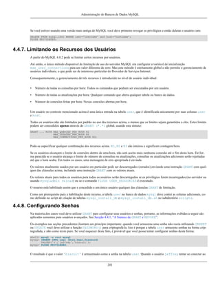 Administração do Bancos de Dados MySQL

Se você estiver usando uma versão mais antiga do MySQL você deve primeiro revogar os privilégios e então deletar o usuário com:
DELETE FROM mysql.user WHERE user='username' and host='hostname';
FLUSH PRIVILEGES;

4.4.7. Limitando os Recursos dos Usuários
A partir do MySQL 4.0.2 pode se limitar certos recursos por usuários.
Até então, o único método disponível de limitação de uso do servidor MySQL era canfigurar a variável de inicialização
max_user_connections para um valor diferente de zero. Mas este método é estritamente global e não permite o gerenciamento de
usuários individuais, o que pode ser de interresse particular do Provedor de Serviços Internet.
Consequentemente, o gerenciamento de três recursos é introduzido no nível de usuário individual:
•

Número de todas as consultas por hora: Todos os comandos que podiam ser executados por um usuário.

•

Número de todas as atualizações por hora: Qualquer comando que altera qualquer tabela ou banco de dados.

•

Númeor de conexões feitas por hora: Novas conexões abertas por hora.

Um usuário no contexto mencionado acima é uma única entrada na tabela user, que é identificada unicamente por suas colunas user
e host.
Todos os usuários não são limitados por padrão no uso dos recursos acima, a menos que os limites sejam garantidos a eles. Estes limites
podem ser concedidos apenas através do GRANT (*.*) global, usando esta sintaxe:
GRANT ... WITH MAX_QUERIES_PER_HOUR N1
MAX_UPDATES_PER_HOUR N2
MAX_CONNECTIONS_PER_HOUR N3;

Pode-se especificar qualquer combinação dos recursos acima. N1, N2 e N3 são inteiros e significam contagem/hora.
Se os usuários alcançam o limite de conexões dentro de uma hora, não será aceita mais nenhuma conexão até o fim desta hora. De forma parecida se o usuário alcança o limite do número de consultas ou atualizações, consultas ou atualizações adicionais serão rejeitadas
até que a hora acabe. Em todos os casos, uma mensagem de erro apropriada é enviada.
Os valores atualmente usados por um usuário em particular pode ser descarregados (zerados) enviando uma instrução GRANT com qualquer das cláusulas acima, incluíndo uma instrução GRANT com os valores atuais.
Os valores atuais para todos os usuários para todos os usuários serão descarregados se os privilégios forem recarregados (no servidor ou
usando mysqladmin reload) ou se o comando FLUSH USER_RESOURCES é executado.
O resurso está habilitado assim que e concedido a um único usuário qualquer das cláusulas GRANT de limitação.
Como um prerequisito para a habilitação deste recurso, a tabela user no banco de dados mysql deve conter as colunas adicionais, como definido no script de criação de tabelas mysql_install_db e mysql_install_db.sh no subdiretório scripts.

4.4.8. Configurando Senhas
Na maioria dos casos você deve utilizar GRANT para configurar seus usuários e senhas, portanto, as informações exibidas a seguir são
aplicadas somentes para usuários avançados. See Secção 4.4.1, “A Sintaxe de GRANT e REVOKE”.
Os exemplos nas seções precedentes ilustram um princípio importante: quando você armazena uma senha não-vazia utilizando INSERT
ou UPDATE você deve utilizar a função PASSWORD() para criptografá-la. Isto é porque a tabela user armazena senhas na forma criptografada, e não como texto puro. Se você esquecer deste fato, é provável que você possa tentar configurar senhas desta forma:
shell> mysql -u root mysql
mysql> INSERT INTO user (Host,User,Password)
VALUES('%','jeffrey','biscuit');
mysql> FLUSH PRIVILEGES;

O resultado é que o valor 'biscuit' é armazenado como a senha na tabela user. Quando o usuário jeffrey tentar se conectar ao
201

 