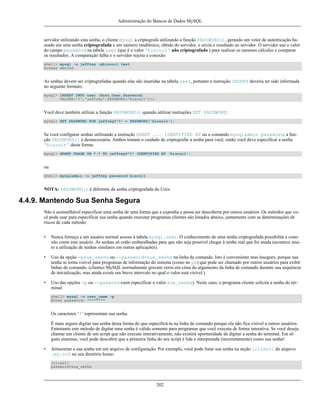 Administração do Bancos de Dados MySQL

servidor utilizando esta senha, o cliente mysql a criptografa utilizando a função PASSWORD(), gerando um vetor de autenticação baseado em uma senha criptografada e um número randômico, obtido do servidor, e envia o resultado ao servidor. O servidor usa o valor
do campo password na tabela user (que é o valor 'biscuit' não criptografado ) para realizar os mesmos cálculos e comparar
os resultados. A comparação falha e o servidor rejeita a conexão:
shell> mysql -u jeffrey -pbiscuit test
Access denied

As senhas devem ser criptografadas quando elas são inseridas na tabela user, portanto a instrução INSERT deveria ter sido informada
no seguinte formato:
mysql> INSERT INTO user (Host,User,Password)
VALUES('%','jeffrey',PASSWORD('biscuit'));

Você deve também utilizar a função PASSWORD() quando utilizar instruções SET PASSWORD:
mysql> SET PASSWORD FOR jeffrey@"%" = PASSWORD('biscuit');

Se você configurar senhas utilizando a instrução GRANT ... IDENTIFIED BY ou o comando mysqladmin password, a função PASSWORD() é desnecessária. Ambos tomam o cuidado de criptografar a senha para você, então você deve especificar a senha
'biscuit' desta forma:
mysql> GRANT USAGE ON *.* TO jeffrey@"%" IDENTIFIED BY 'biscuit';

ou
shell> mysqladmin -u jeffrey password biscuit

NOTA: PASSWORD() é diferente da senha criptografada do Unix.

4.4.9. Mantendo Sua Senha Segura
Não é aconselhável especificar uma senha de uma forma que a exponha e possa ser descoberta por outros usuários. Os métodos que você pode usar para especificar sua senha quando executar programas clientes são listados abaixo, juntamente com as determinações de
riscos de cada método:
•

Nunca forneça a um usuário normal acesso à tabela mysql.user. O conhecimento de uma senha criptografada possibilita a conexão como este usuário. As senhas só estão embaralhadas para que não seja possível chegar à senha real que foi usada (acontece muito a utilização de senhas similares em outras aplicações).

•

Uso da opção -psua_senha ou --password=sua_senha na linha de comando. Isto é conveniente mas inseguro, porque sua
senha se torna visível para programas de informação do sistema (como no ps) que pode ser chamado por outros usuários para exibir
linhas de comando. (clientes MySQL normalmente gravam zeros em cima do argumento da linha de comando durante sua sequência
de inicialização, mas ainda existe um breve intervalo no qual o valor está visível.)

•

Uso das opções -p ou --pasword (sem especificar o valor sua_senha). Neste caso, o programa cliente solicita a senha do terminal:
shell> mysql -u user_name -p
Enter password: ********

Os caracteres ‘*’ representam sua senha.
É mais seguro digitar sua senha desta forma do que especificá-la na linha de comando porque ela não fica visível a outros usuários.
Entretanto este método de digitar uma senha é válido somente para programas que você executa de forma interativa. Se você deseja
chamar um cliente de um script que não execute interativamente, não existirá oportunidade de digitar a senha do terminal. Em alguns sistemas, você pode descobrir que a primeira linha do seu script é lida e interpretada (incorretamente) como sua senha!
•

Armazenar a sua senha em um arquivo de configuração. Por exemplo, você pode listar sua senha na seção [client] do arquivo
.my.cnf no seu diretório home:
[client]
password=sua_senha

202

 