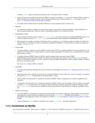 Informações Gerais

comando EXPLAIN pode ser usado para determinar como o otimizador resolve a consulta.
•

•
•

Nomes de funções não conflitam com nomes de tabelas ou colunas. Por exemplo, ABS é um nome de campo válido. A única restrição é que para uma chamada de função, espaços não são permitidos entre o nome da função e o ‘(’ que o segue. See Secção 6.1.7, “Tratamento de Palavras Reservadas no MySQL”.
Você pode misturar tabelas de bancos de dados diferentes na mesma pesquisa (como na versão 3.22).

Segurança
•

•

Um sistema de privilégios e senhas que é muito flexível, seguro e que permite verificação baseada em estações/máquinas. Senhas são seguras porque todo o tráfico de senhas é criptografado quando você se conecta ao servidor.

Escalabilidade e limites
•
•

•

Lida com bancos de dados enormes. Usamos o Servidor MySQL com bancos de dados que contém 50.000.000 registros e sabemos de usuários que usam o Servidor MySQL com 60.000 tabelas e aproximadamente 5.000.000.000 de linhas.
São permitidos até 32 índices por tabela. Cada índice pode ser composto de 1 a 16 colunas ou partes de colunas. O tamanho máximo do índice é de 500 bytes (isto pode ser alterado na compilação do MySQL). Um índice pode usar o prefixo de campo com
um tipo CHAR ou VARCHAR.

Conectividade
•

Os clientes podem se conectar ao servidor MySQL usando sockets TCP/IP, em qualquer plataforma. No sistema Windows na família NT (NT, 2000 ou XP), os clientes podem se conectar usando named pipes. No sistema Unix, os clientes podem se conectar
usando arquivos sockets.

•

A interface Connector/ODBC fornece ao MySQL suporte a progras clientes que usam conexão ODBC
(Open-DataBase-Connectivity). Por exemplo, você pode usar o MS Access para conectar ao seu servidor MySQL. Os clientes
podem ser executados no Windows ou Unix. O fonte do Connector/ODBC está disponível. Todas as funções ODBC são suportadas, assim como muitas outras.
See Secção 12.2, “Suporte ODBC ao MySQL”.

•

Localização
•
•

Suporte total para vários conjuntos de caracteres, que incluem ISO-8859-1 (Latin1), big5, ujis e mais. Por exemplo, os caracteres
Escandinavos ‘â’, ‘ä’, ‘ö’ são permitidos em nomes de tabelas e colunas.

•

Todos os dados são armazenados no conjunto de caracteres escolhido. Todas as comparações em colunas de seqüências casoinsensitivo.

•

•

O servidor pode apresentar mensagem de erros aos clientes em várias línguas. See Secção 4.7.2, “Mensagens de Erros em Outras
Línguas”.

A ordenação é feita de acordo com o conjunto de caracteres escolhido (o modo sueco por padrão). É possível alterar isso quando
o servidor MySQL é iniciado. Para ver um exemplo de várias ordenações avançadas, procure pelo código de ordenação Tcheca.
O Servidor MySQL suporta diversos conjuntos de caracteres que podem ser especificados em tempo de compilação e execução.

Clientes e Ferramentas
•

O servidor MySQL foi construído com suporte para instruções SQL que verificam, otimizam e reparam tabelas. Estas instruções
estão disponíveis a partir da linha de comando por meio do cliente myisamcheck, O MySQL inclui também o myisamchk,
um utilitário muito rápido para realizar estas operações em tabelas MyISAM. See Capítulo 4, Administração do Bancos de Dados
MySQL.

•

Todos os programas MySQL podem ser chamados com as opções --help ou -? para obter ajuda online.

1.2.3. Estabilidade do MySQL
Esta seção discute as questões ``Quão estável é o MySQL?'' e ``Posso depender do MySQL neste projeto?''. Tentaremos deixar claro es-

6

 
