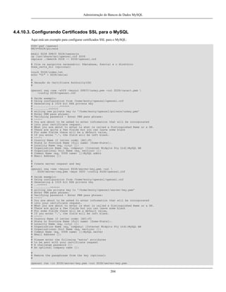 Administração do Bancos de Dados MySQL

4.4.10.3. Configurando Certificados SSL para o MySQL
Aqui está um exemplo para configurar certificados SSL para o MySQL:
DIR=`pwd`/openssl
PRIV=$DIR/private
mkdir $DIR $PRIV $DIR/newcerts
cp /usr/share/ssl/openssl.cnf $DIR
replace ./demoCA $DIR -- $DIR/openssl.cnf
# Crie os aarquivos necessário: $database, $serial e o diretório
$new_certs_dir (opcional)
touch $DIR/index.txt
echo "01" > $DIR/serial
#
# Geração do Certificate Authority(CA)
#
openssl req -new -x509 -keyout $PRIV/cakey.pem -out $DIR/cacert.pem 
-config $DIR/openssl.cnf
#
#
#
#
#
#
#
#
#
#
#
#
#
#
#
#
#
#
#
#
#
#
#

Saída exemplo:
Using configuration from /home/monty/openssl/openssl.cnf
Generating a 1024 bit RSA private key
................++++++
.........++++++
writing new private key to '/home/monty/openssl/private/cakey.pem'
Enter PEM pass phrase:
Verifying password - Enter PEM pass phrase:
----You are about to be asked to enter information that will be incorporated
into your certificate request.
What you are about to enter is what is called a Distinguished Name or a DN.
There are quite a few fields but you can leave some blank
For some fields there will be a default value,
If you enter '.', the field will be left blank.
----Country Name (2 letter code) [AU]:FI
State or Province Name (full name) [Some-State]:.
Locality Name (eg, city) []:
Organization Name (eg, company) [Internet Widgits Pty Ltd]:MySQL AB
Organizational Unit Name (eg, section) []:
Common Name (eg, YOUR name) []:MySQL admin
Email Address []:

#
# Create server request and key
#
openssl req -new -keyout $DIR/server-key.pem -out 
$DIR/server-req.pem -days 3600 -config $DIR/openssl.cnf
#
#
#
#
#
#
#
#
#
#
#
#
#
#
#
#
#
#
#
#
#
#
#
#
#
#
#
#

Saída exemplo:
Using configuration from /home/monty/openssl/openssl.cnf
Generating a 1024 bit RSA private key
..++++++
..........++++++
writing new private key to '/home/monty/openssl/server-key.pem'
Enter PEM pass phrase:
Verifying password - Enter PEM pass phrase:
----You are about to be asked to enter information that will be incorporated
into your certificate request.
What you are about to enter is what is called a Distinguished Name or a DN.
There are quite a few fields but you can leave some blank
For some fields there will be a default value,
If you enter '.', the field will be left blank.
----Country Name (2 letter code) [AU]:FI
State or Province Name (full name) [Some-State]:.
Locality Name (eg, city) []:
Organization Name (eg, company) [Internet Widgits Pty Ltd]:MySQL AB
Organizational Unit Name (eg, section) []:
Common Name (eg, YOUR name) []:MySQL server
Email Address []:
Please enter the following 'extra' attributes
to be sent with your certificate request
A challenge password []:
An optional company name []:

#
# Remove the passphrase from the key (optional)
#
openssl rsa -in $DIR/server-key.pem -out $DIR/server-key.pem

204

 