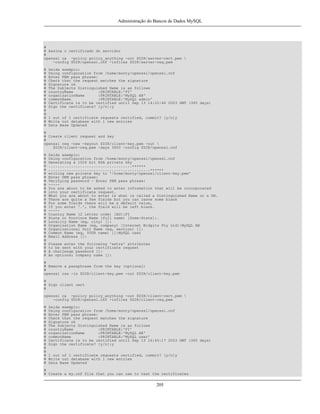 Administração do Bancos de Dados MySQL

#
# Assina o certificado do servidor
#
openssl ca -policy policy_anything -out $DIR/server-cert.pem 
-config $DIR/openssl.cnf -infiles $DIR/server-req.pem
#
#
#
#
#
#
#
#
#
#
#
#
#
#
#
#

Saída exemplo:
Using configuration from /home/monty/openssl/openssl.cnf
Enter PEM pass phrase:
Check that the request matches the signature
Signature ok
The Subjects Distinguished Name is as follows
countryName
:PRINTABLE:'FI'
organizationName
:PRINTABLE:'MySQL AB'
commonName
:PRINTABLE:'MySQL admin'
Certificate is to be certified until Sep 13 14:22:46 2003 GMT (365 days)
Sign the certificate? [y/n]:y
1 out of 1 certificate requests certified, commit? [y/n]y
Write out database with 1 new entries
Data Base Updated

#
# Create client request and key
#
openssl req -new -keyout $DIR/client-key.pem -out 
$DIR/client-req.pem -days 3600 -config $DIR/openssl.cnf
#
#
#
#
#
#
#
#
#
#
#
#
#
#
#
#
#
#
#
#
#
#
#
#
#
#
#
#

Saída exemplo:
Using configuration from /home/monty/openssl/openssl.cnf
Generating a 1024 bit RSA private key
.....................................++++++
.............................................++++++
writing new private key to '/home/monty/openssl/client-key.pem'
Enter PEM pass phrase:
Verifying password - Enter PEM pass phrase:
----You are about to be asked to enter information that will be incorporated
into your certificate request.
What you are about to enter is what is called a Distinguished Name or a DN.
There are quite a few fields but you can leave some blank
For some fields there will be a default value,
If you enter '.', the field will be left blank.
----Country Name (2 letter code) [AU]:FI
State or Province Name (full name) [Some-State]:.
Locality Name (eg, city) []:
Organization Name (eg, company) [Internet Widgits Pty Ltd]:MySQL AB
Organizational Unit Name (eg, section) []:
Common Name (eg, YOUR name) []:MySQL user
Email Address []:
Please enter the following 'extra' attributes
to be sent with your certificate request
A challenge password []:
An optional company name []:

#
# Remove a passphrase from the key (optional)
#
openssl rsa -in $DIR/client-key.pem -out $DIR/client-key.pem
#
# Sign client cert
#
openssl ca -policy policy_anything -out $DIR/client-cert.pem 
-config $DIR/openssl.cnf -infiles $DIR/client-req.pem
#
#
#
#
#
#
#
#
#
#
#
#
#
#
#
#

Saída exemplo:
Using configuration from /home/monty/openssl/openssl.cnf
Enter PEM pass phrase:
Check that the request matches the signature
Signature ok
The Subjects Distinguished Name is as follows
countryName
:PRINTABLE:'FI'
organizationName
:PRINTABLE:'MySQL AB'
commonName
:PRINTABLE:'MySQL user'
Certificate is to be certified until Sep 13 16:45:17 2003 GMT (365 days)
Sign the certificate? [y/n]:y
1 out of 1 certificate requests certified, commit? [y/n]y
Write out database with 1 new entries
Data Base Updated

#
# Create a my.cnf file that you can use to test the certificates

205

 