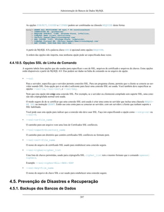Administração do Bancos de Dados MySQL

As opções SUBJECT, ISSUER e CIPHER podem ser combinadas na cláusula REQUIRE desta forma:
mysql>
->
->
'>
'>
->
'>
->

GRANT ALL PRIVILEGES ON test.* TO root@localhost
IDENTIFIED BY 'goodsecret'
REQUIRE SUBJECT 'C=EE, ST=Some-State, L=Tallinn,
O=MySQL demo client certificate,
CN=Tonu Samuel/Email=tonu@mysql.com'
AND ISSUER 'C=FI, ST=Some-State, L=Helsinki,
O=MySQL Finland AB, CN=Tonu Samuel/Email=tonu@mysql.com'
AND CIPHER 'EDH-RSA-DES-CBC3-SHA';

A partir do MySQL 4.0 a palavra chave AND é opcional entre opções REQUIRE.
A ordem das opções não importa, mas nenhuma opção pode ser especificada duas vezes.

4.4.10.5. Opções SSL de Linha de Comando
A seguinte tabela lista opções que são usadas para especificar o uso de SSL, arquivos de certificado e arquivos de chaves. Estas opções
estão disponíveis a partir do MySQL 4.0. Elas podem ser dadas na linha de comando ou no arquivo de opção.
•

--ssl
Para o servidor, especifica que o servidor permite conexões SSL. Para um programa cliente, permite que o cliente se conecte ao servidor usando SSL. Esta opção por si só não é suficiente para fazer uma conexão SSL ser usada. Você também deve especificar as
opções --ssl-ca, --ssl-cert, e --ssl-key.
Note que esta opção não exige uma conexão SSL. Por exemplo, se o servidor ou clienteestá compilado sem suporte SSL, uma conexão não criptografada normal será usada.
O modo seguro de de se certificar que uma conexão SSL será usada é criar uma conta no servidor que inclua uma cláusula REQUIRE SSL na instrução GRANT. Então use esta conta para se conectar ao servidor, com um servidor e cliente que tenham suporte a
SSL habilitado.
Você pode usar esta opção para indicar que a conexão não deve usar SSL. Faça isto especificando a opção como --skip-ssl ou
--ssl=0.

•

--ssl-ca=file_name
O caminho para um arquivo vom uma lista de Certifcados SSL confiáveis.

•

--ssl-capath=directory_name
O caminho para um diretório que contém certificados SSL confiáveis no formato pem.

•

--ssl-cert=file_name
O nome do arquivo de certificado SSL usado para estabelecer uma conexão segura.

•

--ssl-cipher=cipher_list
Uma lista de chaves permitidas, usado para criptografia SSL. cipher_list tem o mesmo formato que o comando openssl
ciphers.
Example: --ssl-cipher=ALL:-AES:-EXP

•

--ssl-key=file_name
O nome do arquivo de chave SSL a ser usado para estabelecer uma conexão segura.

4.5. Prevenção de Disastres e Recuperação
4.5.1. Backups dos Bancos de Dados
207

 