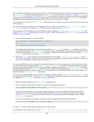 Administração do Bancos de Dados MySQL

Como as tabelas do MySQL são armazenadas como arquivos, é mais fácil realizar um backup. Para obter um backup consistente, faça
um LOCK TABLES nas tabelas relevantes seguido por FLUSH TABLES para as tabelas. See Secção 6.7.5, “Sintaxe LOCK TABLES e
UNLOCK TABLES”. See Secção 4.6.4, “Sintaxe de FLUSH”. Você só precisa de um bloqueio de leitura; isto possibilita outras threads a
continuarem a pesquisar nas tabelas enquanto você copia os arquivos no diretório do banco de dados. O FLUSH TABLE é necessário
para garantir que todas as páginas ativas de índices serão escritas em disco antes de iniciar o backup.
A partir das versões 3.23.56 e 4.0.12 BACKUP TABLE não permitirá que você sobrescreva arquivos exixtentes já que isso colocaria em
risco a segurança.
Se você desejar realizar um backup ao nível da linguagem SQL de um tabela, você pode utilizar SELECT INTO OUTFILE ou BACKUP TABLE. See Secção 6.4.1, “Sintaxe SELECT”.See Secção 4.5.2, “Sintaxe de BACKUP TABLE”.
Outra maneira de efetuar um backup de um banco de dados é utilizar o programa mysqldump ou o script mysqlhotcopy. See
Secção 4.9.7, “mysqldump, Descarregando a Estrutura de Tabelas e Dados”. See Secção 4.9.8, “mysqlhotcopy, Copiando Bancos
de Dados e Tabelas do MySQL”.
1.

Fazer um backup completo do seu banco de dados:
shell> mysqldump --tab=/path/to/some/dir --opt db_name
ou
shell> mysqlhotcopy db_name /path/to/some/dir

Você também pode simplesmente copiar os arquivos das tabelas (*.frm, *.MYD) e os arquivos *.MYI) quando o servidor não
estiver atualizando nada. O script mysqlhotcopy utiliza este método. (Mas nopte que estes métodos não funcionarão se seu banco de dados contém tabelas InnoDB. InnoDB não armazena o conteúdo das tabelas em diretórios de banco de dados, e o mysqlhotcopy funciona apenas para tabelas MyISAM e ISAM.)
2.

Interrompa o mysqld caso ele esteja em execução, depois inicie-o com a opção --log-bin[=nome_arquivo]. See Secção 4.10.4, “O Log Binário”. Os arquivos de log binário fornecem a informação necessária para replicar alterações ao banco de dados que forem feitas depois do ponto em que você executou mysqldump.

Se o seu servidor MySQL é um slave, seja qual for o método de backup que você escolha, quando você faz backup dos dados do slave,
você deve também fazer backup dos arquivos master.info e relay-log.info que são necessários para continuar a replicação
depois que você restaurar os dados do slave. Se seu slave está sujeito a replicação de comandos LOAD DATA INFILE, você também
deve fazer backup dos arquivos SQL_LOAD-* que podem existir no diretório especificado pela opção slave-load-tmpdir. (A localização padrão desta opção é o valor da variável tmpdirse não especificado.) O slave precisará destes arquivos para continuar a replicação de qualquer LOAD DATA INFILE interrompido.
Se você necessita restaurar alguma coisa, tente primeiro recuperar suas tabelas utilizando REPAIR TABLE ou myisamchk -r. Isto
deve funcionar em 99.9% de todos os caso, Se o myisamchk falhar, tente o seguinte procedimento: (Isto só irá funcionar se você iniciou o MySQL com --log-update, veja Secção 4.10.4, “O Log Binário”,):
1.

Restaure o backup original feito com o mysqldump ou backup binário.

2.

Execute o seguinte comando para re-executar as atualizações armazenadas no log binário:
shell> mysqlbinlog hostname-bin.[0-9]* | mysql

Em seu caso você pode querer re-executar apenas alguns log binários, a partir de certas posiçõs (normalmente você quer reexecutar todos os log binários a partir da data de restauração do backup, co exceção de algumas consultas erradas). Veja Secção 4.9.5, “mysqlbinlog, Executando as Consultas a Partir de um Log Binário” fpara mais informações sobre o utilitário
mysqlbinlog e como usá-lo.
Se você estiver utilizando o log atualizado, você pode executar o conteúdo do log de atualização desta forma:
shell> ls -1 -t -r hostname.[0-9]* | xargs cat | mysql

O comando ls é usado para obter todos os arquivos de log na ordem correta.
Você pode também fazer backups seletivos com SELECT * INTO OUTFILE 'nome_arquivo' FROM nome_tabela e res208

 