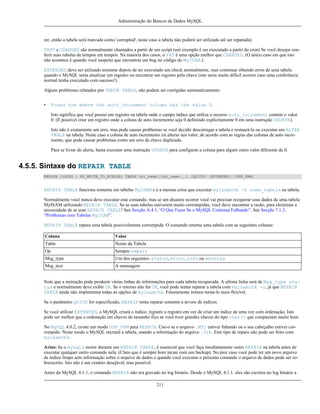 Administração do Bancos de Dados MySQL

rer, então a tabela será marcada como 'corrupted', neste caso a tabela não poderá ser utilizada até ser reparada).
FAST e CHANGED são normalmente chamados a partir de um script (um exemplo é ser executado a partir do cron) Se você desejar conferir suas tabelas de tempos em tempos. Na maioria dos casos, o FAT é uma opção melhor que CHANGED. (O único caso em que isto
não acontece é quando você suspeita que encontrou um bug no código do MyISAM.).
EXTENDED deve ser utilizado somente depois de ter executado um check normalmente, mas continuar obtendo erros de uma tabela
quando o MySQL tenta atualizar um registro ou encontrar um registro pela chave (isto seria muito difícil ocorrer caso uma conferência
normal tenha executado com sucesso!).
Alguns problemas relatados por CHECK TABLE, não podem ser corrigidas automaticamente:
•

Found row where the auto_increment column has the value 0.
Isto significa que você possui um registro na tabela onde o campo índice que utiliza o recurso auto_increment contem o valor
0. (É possível criar um registro onde a coluna de auto incremento seja 0 definindo explicitamente 0 em uma instrução UPDATE).
Isto não é exatamente um erro, mas pode causar problemas se você decidir descarregar a tabela e restaurá-la ou executar um ALTER
TABLE na tabela. Neste caso a coluna de auto incremento irá alterar seu valor, de acordo com as regras das colunas de auto incremento, que pode causar problemas como um erro de chave duplicada.
Para se livrar do alerta, basta executar uma instrução UPDATE para configurar a coluna para algum outro valor diferente de 0.

4.5.5. Sintaxe do REPAIR TABLE
REPAIR [LOCAL | NO_WRITE_TO_BINLOG] TABLE tbl_name[,tbl_name...] [QUICK] [EXTENDED] [USE_FRM]

REPAIR TABLE funciona somente em tabelas MyISAM e é a mesma coisa que executar myisamchk -r nome_tabela na tabela.
Normalmente você nunca deve executar este comando, mas se um disastre ocorrer você vai precisar recuperar seus dados de uma tabela
MyISAM utilizando REPAIR TABLE. Se as suas tabelas estiverem muito corrompidas, você deve encontrar a razão, para eleiminar a
necessidade de se usar REPAIR TABLE! See Secção A.4.1, “O Que Fazer Se o MySQL Continua Falhando”. See Secção 7.1.3,
“Problemas com Tabelas MyISAM”.
REPAIR TABLE repara uma tabela possivelmente corrompida. O comando retorna uma tabela com as seguintes colunas:
Coluna

Valor

Table

Nome da Tabela

Op

Sempre repair

Msg_type

Um dos seguintes: status, error, info ou warning

Msg_text

A mensagem

Note que a instrução pode produzir várias linhas de informações para cada tabela recuperada. A ultima linha será de Msg_type status e normalmente deve exibir OK. Se o retorno não for OK, você pode tentar reparar a tabela com myisamchk -o, já que REPAIR
TABLE ainda não implementa todas as opções de myisamchk. Futuramente iremos torná-lo mais flexível.
Se o parâmetro QUICK for especificado, REPAIR tenta reparar somente a árvore de índices.
Se você utilizar EXTENTED, o MySQL criará o índice, registro a registro em vez de criar um índice de uma vez com ordenação; Isto
pode ser melhor que a ordenação em chaves de tamanho fixo se você tiver grandes chaves do tipo char() que compactam muito bem.
No MySQL 4.0.2, existe um modo USE_FRM para REPAIR. Use-o se o arquivo .MYI estiver faltando ou o seu cabeçalho estiver corrompido. Neste modo o MySQL recriará a tabela, usando a informação do arquivo .frm. Este tipo de reparo não pode ser feito com
myisamchk.
Aviso: Se o mysqld morre durante um REPAIR TABLE, é essencial que você faça imediatamente outro REPAIR na tabela antes de
executar qualquer outro comando nela. (Claro que é sempre bom inciar com um backup). No pior caso você pode ter um novo arquivo
de índice limpo sem informação sobre o arquivo de dados e quando você executar o próximo comando o arquivo de dados pode ser sobreescrito. Isto não é um cenário desejável, mas possível.
Antes do MySQL 4.1.1, o comando REPAIR não era gravado no log binário. Desde o MySQL 4.1.1. eles são escritos no log binário a
211

 