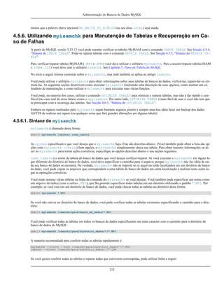 Administração do Bancos de Dados MySQL

menos que a palavra chave opcional NO_WRITE_TO_BINLOG (ou seu alias LOCAL) seja usada.

4.5.6. Utilizando myisamchk para Manutenção de Tabelas e Recuperação em Caso de Falhas
A partir do MySQL versão 3.23.13 você pode mandar verificar as tabelas MyISAM com o comando CHECK TABLE. See Secção 4.5.4,
“Sintaxe de CHECK TABLE”. Pode-se reparar tabelas com o comando REPAIR TABLE. See Secção 4.5.5, “Sintaxe do REPAIR TABLE”.
Para verificar/reparar tabelas MyISAM (.MYI e .MYD) você deve utilizar o utilitário myisamchk. Para consistir/reparar tabelas ISAM
(.ISM e .ISD) você deve usar o utilitário isamchk. See Capítulo 7, Tipos de Tabela do MySQL.
No texto a seguir iremos comentar sobre o myisamchk, mas tudo também se aplica ao antigo isamchk.
Você pode utilizar o utilitário myisamchk para obter informações sobre suas tabelas de bancos de dados, verficá-las, repará-las ou otimizá-las. As seguintes seções descrevem como executar myisamchk (incluindo uma descrição de suas opções), como montar um calendário de manutenção, e como utilizar o myisamchk para executar suas várias funções.
Você pode, na maioria dos casos, utilizar o comando OPTIMIZE TABLES para otimizar e reparar tabelas, mas não é tão rápido e confiável (no caso real de erros fatais) como o mysisamchk. Por outro lado, OPTIMIZE TABLE é mais fácil de usar e você não tem que
se preocupar com a recarrega das tabelas. See Secção 4.6.1, “Sintaxe de OPTIMIZE TABLE”.
Embora os reparos realizados pelo myisamchk sejam bastante seguros, porém é sempre uma boa idéia fazer um backup dos dados
ANTES de realizar um reparo (ou qualquer coisa que fará grandes alterações em alguma tabela)

4.5.6.1. Sintaxe do myisamchk
myisamchk é chamado desta forma:
shell> myisamchk [opções] nome_tabela

As opções especificam o que você deseja que o myisamchk faça. Elas são descritas abaixo. (Você também pode obter a lista das opções com myisamchk --help.) Sem opções, o myisamchk simplesmente checa sua tabela. Para obter maiores informações ou dizer ao myisamchk para tomar ações corretivas, especifique as opções descritas abaixo e nas seções seguintes.
nome_tabela é o nome da tabela do banco de dados que você deseja verificar/reparar. Se você executar o myisamchk em algum lugar diferente do diretório do banco de dados, você deve especificar o caminho para o arquivo, porque myisamchk não faz idéia de onde seu banco de dados se encontra. Na verdade, myisamchk não se importa se os arquivos estão localizados em um diretório de banco
de dado; você pode copiar os arquivos que correspondem a uma tabela de banco de dados em outra localização e realizar neste outro lugar as operações corretivas.
Você pode nomear várias tabelas na linha de comando do myisamchk se você desejar. Você também pode especificar um nome como
um arquivo de índice (com o sufixo .MYI), que lhe permite especificar todas tabelas em um diretório utilizando o padrão *.MYI. Por
exemplo, se você está em um diretório de banco de dados, você pode checar todas as tabelas no diretório desta forma:
shell> myisamchk *.MYI

Se você não estiver no diretório do banco de dados, você pode verificar todas as tabelas existentes especificando o caminho para o diretório:
shell> myisamchk /caminho/para/banco_de_dados/*.MYI

Você pode verificar todas as tabelas em todos os bancos de dados especificando um meta caracter com o caminho para o diretório de
banco de dados do MySQL:
shell> myisamchk /caminho/para/diretório_dados/*/*.MYI

A maneira recomendada para conferir todas as tabelas rapidamente é:
myisamchk --silent --fast /caminho/para/diretório_dados/*/*.MYI
isamchk --silent /caminho/para/diretório_dados/*/*.ISM

Se você quiser conferir todas as tabelas e reparar todas que estiverem corrompidas, pode utilizar linha a seguir:
212

 