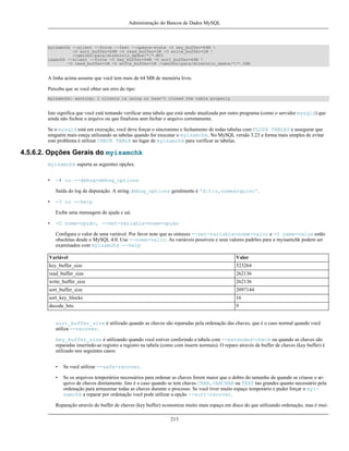 Administração do Bancos de Dados MySQL

myisamchk --silent --force --fast --update-state -O key_buffer=64M 
-O sort_buffer=64M -O read_buffer=1M -O write_buffer=1M 
/caminho/para/diretório_dados/*/*.MYI
isamchk --silent --force -O key_buffer=64M -O sort_buffer=64M 
-O read_buffer=1M -O write_buffer=1M /caminho/para/diretório_dados/*/*.ISM

A linha acima assume que você tem mais de 64 MB de memória livre.
Perceba que se você obter um erro do tipo:
myisamchk: warning: 1 clients is using or hasn't closed the table properly

Isto significa que você está tentando verificar uma tabela que está sendo atualizada por outro programa (como o servidor mysqld) que
ainda não fechou o arquivo ou que finalizou sem fechar o arquivo corretamente.
Se o mysqld está em execução, você deve forçar o sincronimo e fechamento de todas tabelas com FLUSH TABLES e assegurar que
ninguém mais esteja utilizando as tabelas quando for executar o myisamchk. No MySQL versão 3.23 a forma mais simples de evitar
este problema é utilizar CHECK TABLE no lugar de myisamchk para verificar as tabelas.

4.5.6.2. Opções Gerais do myisamchk
myisamchk suporta as seguintes opções.
•

-# ou --debug=debug_options
Saída do log de depuração. A string debug_options geralmente é 'd:t:o,nomearquivo'.

•

-? ou --help
Exibe uma mensagem de ajuda e sai.

•

-O nome=opção, --set-variable=nome=opção
Configura o valor de uma variável. Por favor note que as sintaxes --set-variable=nome=valor e -O name=value estão
obsoletas desde o MySQL 4.0. Use --nome=valor. As variáveis possíveis e seus valores padrões para o myisamchk podem ser
examinados com myisamchk --help

Variável

Valor

key_buffer_size

523264

read_buffer_size

262136

write_buffer_size

262136

sort_buffer_size

2097144

sort_key_blocks

16

decode_bits

9

sort_buffer_size é utilizado quando as chaves são reparadas pela ordenação das chaves, que é o caso normal quando você
utiliza --recover.
key_buffer_size é utilizando quando você estiver conferindo a tabela com --extended-check ou quando as chaves são
reparadas inserindo-as registro a registro na tabela (como com inserts normais). O reparo através de buffer de chaves (key buffer) é
utilizado nos seguintes casos:
•

Se você utilizar --safe-recover.

•

Se os arquivos temporários necessários para ordenar as chaves forem maior que o dobro do tamanho de quando se criasse o arquivo de chaves diretamente. Isto é o caso quando se tem chaves CHAR, VARCHAR ou TEXT tao grandes quanto necessário pela
ordenação para armazenar todas as chaves durante o processo. Se você tiver muito espaço temporário e puder forçar o myisamchk a reparar por ordenação você pode utilizar a opção --sort-recover.

Reparação através do buffer de chaves (key buffer) economiza muito mais espaço em disco do que utilizando ordenação, mas é mui213

 