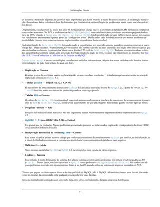 Informações Gerais

tes assuntos e responder algumas das questões mais importantes que dizem respeito a muito de nossos usuários. A informação nesta seção é baseada em dados colhidos da lista de discussão, que é muito ativa na identificação de problemas e assim como nos relatos de tipos de uso.
Originalmente, o código vem do início dos anos 80, fornecendo um código estável e o formato de tabelas ISAM permanece compatível
com versões anteriores. Na TcX, a predecessora da MySQLAB, o MySQL vem trabalhando sem problemas em nossos projetos desde o
meio de 1996. Quando o Programa de Banco de Dados MySQL foi disponibilizado para um público maior, nossos novos usuários rapidamente encontraram algumas partes de ``código sem testes''. Desde então, cada distribuição nova teve menos problemas de
portabilidade (mesmo com os novos recursos implementados em cada uma destas versões)
Cada distribuição do Servidor MySQL foi sendo usado, e os problemas tem ocorrido somente quando os usuários começam a usar o
código das ``áreas cinzentas.'' Naturalmente, novos usuários não sabem o que são as áreas cinzentas; esta seção tenta indicar aquelas que
são conhecidas atualmente. As descrições lidam com a Versão 3.23 e 4.0 do Servidor MySQL. Todos os erros conhecidos e relatados são corrigidos na última versão, com a exceção dos bugs listados na seção de erros, os quais são relacionados ao desenho. See Secção 1.8.6, “Erros Conhecidos e Deficiências de Projetos no MySQL”.
O Servidor MySQL é escrito em múltiplas camadas com módulos independentes. Alguns dos novos módulos estão listados abaixo
com indicações de quão bem-testado foi cada um deles.
•

Replicação --- Gamma
Grandes grupos de servidores usando replicação estão em uso, com bom resultados. O trabalho no aprimoramento dos recursos de
replicação continua no MySQL 4.x.

•

Tabelas InnoDB --- Estável (na 3.23, 3.23.49)
O mecanismo de armazenamento transacional InnoDB foi declarado estável na árvore do MySQL 3.23, a partir da versão 3.23.49.
InnoDB tem sido usado em sistema de produção grandes e com carga pesada.

•

Tabelas BDB --- Gamma
O código do Berkeley DB é muito estável, mas ainda estamos melhorando a interface do mecanismo de armazenamento transacional do BDB no Servidor MySQL, assim levará algum tempo até que ele esteja tão bem testado quanto os outro tipos de tabela.

•

Pesquisas Full-text --- Beta
Pesquisa full-text funcionam mas ainda não são largamente usadas. Melhoramentos importantes forma implementados no MySQL
4.0.

•

MyODBC 3.51 (usa ODBC SDK 3.51) --- Estável
Em grande uso na produção. Alguns problemas apresentados parecem ser relacionados a aplicação e independente do driver ODBC
ou do servidor de banco de dados.

•

Recuperação automática de tabelas MyISAM --- Gamma
Este status se aplica apenas ao novo código que confere no mecanismo de armazenamento MyISAM que verifica, na inicialização, se
a tabela foi fechada corretamente e executa uma conferência/reparo automático da tabela em caso negativo.

•

Bulk-insert --- Alpha
Novo recurso nas tabelas MyISAM no MySQL 4.0 para inserções mais rápidas de vários registros.

•

Locking --- Gamma
Esse módulo é muito dependente do sistema. Em alguns sistemas existem certos problemas por utilizar o locking padrão do SO
(fcntl(). Nestes casos, você deve executar o mysqld com o parâmetro --skip-external-locking. São conhecidos alguns problemas ocorridos em alguns sistemas Linux e no SunOS quando utiliza-se sistemas de arquivos montados em NFS.

Clientes que pagam recebem suporte direto e de alta qualidade da MySQL AB. A MySQL AB também fornece uma lista de discussão
como um recurso da comunidade onde qualquer pessoa pode tirar suas dúvidas.
Erros são normalmente corrigidos com um patch; para erros sérios, normalmente é lançada uma nova distribuição.

7

 