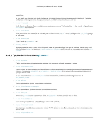 Administração do Bancos de Dados MySQL

to mais lenta.
Se você deseja uma reparação mais rápida, configure as variáveis acima para cerca de 1/4 da sua memória disponível. Você pode
configurar as variáveis para valores altos, pois somente um dos buffers acima será utilizado a cada vez.
•

-s ou --silent
Modo discreto ou silencioso. Escreve a saída somente quando um erro ocorre. Você pode utilizar -s duas vezes (-ss) para deixar o
mysisamchk mais silencioso.

•

-v ou --verbose
Modo prolixo. Gera mais informação de saída. Ele pode ser utilizado com -d e -e. Utilize -v múltiplas vezes -vv, -vvv) para gerar mais saída!

•

-V ou --version
Exibe a versão do myisamchk e sai.

•

-w ou, --wait
No lugar de gerar um erro se a tabela estiver bloqueada, espere até que a tabela fique livre antes de continuar. Perceba que se você
estiver utilizando mysqld na tabela com --skip-external-locking, a tabela só pode ser trancada por outro comadno myisamchk.

4.5.6.3. Opções de Verificação do myisamchk
•

-c ou --check
Confere por erros na tabela. Esta é a operação padrão se você não estiver utilizando opções que a anulam.

•

-e ou --extend-check
Verifica a tabela de forma completa (que é bastante lento se você tiver vários índices). Esta opção deve ser usada somente em casos
extremos. Normalmente, myisamchk ou myisamchk --medium-check deve, na maioria dos casos, estar apto a encontrar
quaisquer erros na tabela.
Se você estiver utilizando --extended-check e tiver muita memória, você deve aumentar um pouco o valor de
key_buffer_size!

•

-F ou --fast
Verifica apenas tabelas que não foram fechadas corretamente.

•

-C ou --check-only-changed
Verifica apenas tabelas que foram alteradas desde a última verificação.

•

-f ou --force
Reinicia o myisamchk com -r (reparos) na tabela, se myisamchk encontrar quaisquer erros na tabela.

•

-i ou --information
Exibe informações e estatísticas sobre a tabela que estiver sendo verificada.

•

-m ou --medium-check
Mais rápido que extended-check, mas encontra somente 99.99% de todos os erros. Deve, entretando, ser bom o bastante para a maioria dos casos.

•

-U ou --update-state

214

 
