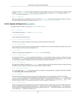 Administração do Bancos de Dados MySQL

Armazena no arquivo .MYI quando a tabela foi verificada e se a tabela falhou. Isto deve ser utilizado para obter o benefício integral
da opção --check-only-changed, mas você não deve utilizar esta opção se o servidor mysqld esta usando a tabela e o
mysqld esta sendo executado com --skip-external-locking.
•

-T ou --read-only
Não marca as tabelas como verificadas. Isto é útil se você utiliza o myisamchk para verificar uma tabela que esteja em uso por alguma outra aplicação que não utiliza bloqueios (como no mysqld --skip-external-locking).

4.5.6.4. Opções de Reparos do myisamchk
As seguintes opções são usadas se você iniciar o myisamchk com -r ou -o:
•

-B or --backup
Faz um backup dos arquivos .MYD como filename-time.BAK

•

--correct-checksum
Correct checksum information for table.

•

-D # ou --data-file-length=#
Tamanho máximo do arquivo de dados (ao recriar arquivos de dados quando eles estão 'cheios').

•

-e ou --extend-check
Tenta recuperar todos registros possíveis do arquivo de dados. Normalmente isto irá encontrar também várias linhas com lixo. Não
utiliza esta opção a menos que esteja em desespero total.

•

-f ou --force
Sobrescreve antigos arquivos temporários (nome_tabela,TMD) em vez de abortar.

•

-k # ou --keys-used=#
Se você estiver utilizando ISAM, diz ao manipulador de tabelas do ISAM para atualizar somente os primeiros # índices. Se você estiver utilizando MyISAM, informa quais chaves usar, onde cada bit seleciona uma chave (a primeira chave possui o bit 0). Isto pode
ser utilizado para inserções mais rápidas! Índices desativados podem ser reativados utilizando myisamchk -r.

•

-l ou --no-symlinks
Não segue links simbólicos. Normalmente o myisamchk repara a tabela para qual um link simbólico aponta. Esta opção não existe
no MySQL 4.0 pois o MySQL 4.0 não irá remover links simbólicos durante os reparos.

•

-p or --parallel-recover
Usa a mesma técnica que -r e -n, mas cria todas as chaves em paralelo, em threads diferentes. A opção foi adicionada no MySQL
4.0.2. Este código é alfa. Use por sua conta e risco!

•

-r ou --recover
Pode concertar quase tudo excetos chaves únicas que não são únicas (Que é um erro extremamente indesejável com tabelas
ISAM/MyISAM). Se você deseja recuperar uma tabela, esta é primeira opção a ser tentada. Somente se o myisamchk relatar que a
tabela não pode ser recuperada pelo -r você deve tentar então a opção -o. (Perceba que no caso indesejável de -r falhar, o arquivo
de dados continuará intacto.) Se você possui muita memória, você deve aumentar o tamanho de sort_buffer_size!

•

-o ou --safe-recover
Utiliza um antigo método de recuperação (le através de todos registros na ordem e atualiza todas as árvores de índices baseado nos
registros encontrados); esta opção é muito mais lenta que -r, mas pode tratar vários casos indesejáveis que o -r não consegue tratar. Este método de recuperação também utiliza muito menos espaço em disco que -r. Normalmente sempre se deve tentar, primeiro, um reparo com -r, e somente se ele falhar, usar -o.
215

 