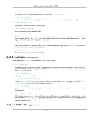 Administração do Bancos de Dados MySQL

Se você possuir muita memória, você deve aumentar o tamanho de sort_buffer_size!
•

-n ou --sort-recover
Força o uso de ordenação do myisamchk para resolver as chaves mesmo se os arquivos temporários forem muito grandes.

•

--character-sets-dir=...
Diretório onde conjuntos de caracteres são armazenados.

•

--set-character-set=name
Altere o conjunto de caracteres usado pelo índice

•

.t ou --tmpdir=path
Caminho para armazenar arquivos temporários. Se isto não for configurado, myisamchk irá usar a variável de ambiente TMPDIR
para isto. A partir do MySQL 4.1, tmpdir pode ser configurado com uma lista de caminhos separados por dois pontos : (ponto e
virgula ; no Windows). Eles serão usado da forma robin-round.

•

-q ou --quick
Reparo rápido sem modificar o arquivo de dados. Pode ser fornecido um segundo -q para forçar o myisamchk para modificar o
arquivo de dados original no caso de chaves duplicadas.

•

-u ou --unpack
Descompacta arquivo empacotado com o myisampack.

4.5.6.5. Outras Opções do myisamchk
Outras ações que o myisamchk pode fazer, alem de reparar e verificar tabelas:
•

-a or --analyze
Analiza a distribuição das chaves. Isto aumenta o desempenho de join habilitando o otimizador de joins para melhor escolher em
qual ordem ele deve unir as tabelas e quais chaves ele deve usar: myisamchk --describe --verbose table_name' ou
usar SHOW KEYS no MySQL.

•

-d or --description
Exibe alguma informação sobre tabela.

•

-A or --set-auto-increment[=value]
Força que AUTO_INCREMENT com um valor maior ou igual a este. Se nenhum valor é dado, então define o próximo valor AUTO_INCREMENT com o maior valor usado para a chave automatica + 1.

•

-S or --sort-index
Ordene o bloco da árvore índice do mais alto para o mais baixo. Isto otimizará as buscas e tornará a pesquisa em tabela através da
chave mais rápida.

•

-R or --sort-records=#
Ordena o registro de acordo com um índice. Isto faz com que seus dados estejam muito mais localizados e pode aumentar a velocidade das operações SELECT e ORDER BY neste índice. (Pode ser bem lento na primeira ordenação!) Para encontrar um número de
índices da tabela, use SHOW INDEX, que exibe os índices de um tabela na mesma ordem que o myisamchk os vê. Índices são números que se iniciam com 1.

4.5.6.6. Uso de Memória do myisamchk
216

 