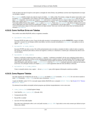 Administração do Bancos de Dados MySQL

Cada um destes três tipos de arquivos está sujeito a corrupção de várias formas, mas problemas ocorrem mais frequentemente em arquivos de dados e índices.
O myisamchk trabalha criando uma cópia do arquivo de dados .MYD linha a linha. Ele termina o estágio de reparos removendo o antigo arquivo .MYD e renomeando o novo arquivo com nome original. Se for utilizada a opção --quick, myisamchk não cria um arquivo .MYD temporário, mas assume que o arquivo .MYD está correto e somente gera um novo arquivo índice sem mexer no arquivo de
dados. Isto é seguro, pois o myisamchk detecta automaticamente se o arquivo .MYD está corrompido e aborda o reparo neste caso.
Você pode também fornecer duas opções --quick para o myisamchk. Neste caso, o myisamchk não aborta em alguns erros (como
chaves duplicadas) mas tenta resolvê-los modificando o arquivo .MYD. Normalmente o uso de duas opções --quick é útil somente se
você tiver muito pouco espaço em disco para realizer um reparo normal. Neste caso você deve pelo menos fazer um backup antes de
executar o myisamchk.

4.5.6.8. Como Verificar Erros em Tabelas
Para conferir uma tabela MyISAM, utilize os seguintes comandos:
•

myisamchk nome_tabela
Encontra 99.99% de todos os erros. O que ele não pode encontrar é corrompimento que envolva SOMENTE o arquivo de dados
(que não é comum). Se você desejar conferir uma tabela, você deve executar normalmente o myisamchk sem opções ou com as
opções -s ou --silent.

•

myisamchk -m nome_tabela
Encontra 99.999% de todos os erros. Ele verifica primeiramente erros em todas as entradas do índice e então le todos os registros.
Ele calcula um checksum para todas as chaves nos registros e verifica se o checksum é o mesmo que o checksum das chaves na árvore de índices.

•

myisamchk -e nome_tabela
Realiza a verificação completa de todos os dados (-e significa ``conferência extendida''). Ele faz uma conferência lendo todas as
chaves de cada registro para verificar se eles realmente apontam para o registro correto. Isto pode demorar MUITO tempo em uma
tabela grande com várias chaves. myisamchk normalmente irá parar depois do primeiro erro que encontrar. Se você deseja obter
mais informações, pode adicionar a opção --verbose (-v). Isto faz o myisamchk continuar a percorrer a tabela até um máximo
de 20 erros. Em utilização normal, um simples myisamchk (sem argumentos além do nome da tabela) é suficiente.

•

myisamchk -e -i nome_tabela
Como o comando anterior, mas a opção -i diz ao myisamchk para exibir algumas informações estatísticas também.

4.5.6.9. Como Reparar Tabelas
Na seção seguinte nós só falaremos do uso do myiasmchk em tabelas MyISAM (extensões .MYI e .MYD). Se você estiver usando tabelas ISAM (extensões .ISM e .ISD), você deve usar a ferramenta isamchk.
A partir do MySQL versão 3.23.14, você pode reparar tabelas MyISAM com o comando REPAIR TABLE. See Secção 4.5.5, “Sintaxe
do REPAIR TABLE”.
Os sintomas de uma tabela corrompida incluem pesquisas que abortam inesperadamente e erros como estes:
•

nome_tabela.frm is locked against change

•

Can't find file nome_tabela.MYI (Errcode: ###)

•

Unexpected end of file

•

Record file is crashed

•

Got error ### from table handler
Para obter mais informações sobre o erro você pode executar perror ###. Aqui estão os erros mais comuns que indicam um problema com a tabela:

218

 