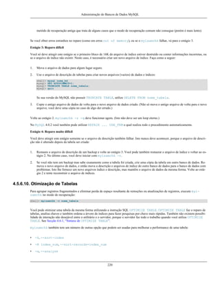 Administração do Bancos de Dados MySQL

metódo de recuperação antiga que trata de alguns casos que o modo de recuperação comum não consegue (porém é mais lento).
Se você obter erros estranhos no reparo (como em erros out of memory), ou se o myisamchk falhar, vá para o estágio 3.
Estágio 3: Reparo difícil
Você só deve atingir este estágio se o primeiro bloco de 16K do arquivo de índice estiver destruído ou conter informações incorretas, ou
se o arquivo de índice não existir. Neste caso, é necessário criar um novo arquivo de índice. Faça como a seguir:
1.

Mova o arquivo de dados para algum lugar seguro.

2.

Use o arquivo de descrição de tabelas para criar novos arquivos (vazios) de dados e índices:
shell>
mysql>
mysql>
mysql>

mysql nome_bd
SET AUTOCOMMIT=1;
TRUNCATE TABLE nome_tabela;
quit

Se sua versão do MySQL não possuir TRUNCATE TABLE, utilize DELETE FROM nome_tabela.
3.

Copie o antigo arquivo de dados de volta para o novo arquivo de dados criado. (Não só mova o antigo arquivo de volta para o novo
arquivo; você deve uma cópia no caso de algo der errado.)

Volte ao estágio 2. myisamchk -r -q deve funcionar agora. (Isto não deve ser um loop eterno.)
No MySQL 4.0.2 você também pode utilizar REPAIR ... USE_FRM o qual realiza todo o procedimento automaticamente.
Estágio 4: Reparo muito difícil
Você deve atingir este estágio somente se o arquivo de descrição também falhar. Isto nunca deve acontecer, porque o arquivo de descrição não é alterado depois da tabela ser criada:
1.

Restaure o arquivo de descrição de um backup e volte ao estágio 3. Você pode também restaurar o arquivo de índice e voltar ao estágio 2. No último caso, você deve iniciar com myisamchk -r.

2.

Se você não tem um backup mas sabe exatamente como a tabela foi criada, crie uma cópia da tabela em outro banco de dados. Remova o novo arquivo de dados, e então mova a descrição e arquivos de índice do outro banco de dados para o banco de dados com
problemas. Isto lhe fornece um novo arquivos índice e descrição, mas mantêm o arquivo de dados da mesma forma. Volte ao estágio 2 e tente reconstruir o arquivo de índices.

4.5.6.10. Otimização de Tabelas
Para agrupar registros fragmentados e eliminar perda de espaço resultante de remoções ou atualizações de registros, execute myisamchk no modo de recuperação:
shell> myisamchk -r nome_tabela

Você pode otimizar uma tabela da mesma forma utilizando a instrução SQL OPTIMIZE TABLE. OPTIMIZE TABLE faz o reparo de
tabelas, analisa chaves e também ordena a árvore de índices para fazer pesquisas por chave mais rápidas. Também não existem possibilidade de interação não desejável entre o utilitário e o servidor, porque o servidor faz todo o trabalho quando você utiliza OPTIMIZE
TABLE. See Secção 4.6.1, “Sintaxe de OPTIMIZE TABLE”.
myisamchk também tem um número de outras opção que podem ser usadas para melhorar a performance de uma tabela:
•

-S, --sort-index

•

-R index_num, --sort-records=index_num

•

-a, --analyze

220

 