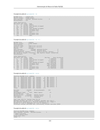 Administração do Bancos de Dados MySQL

Exemplo da saída de myisamchk -d
MyISAM file:
Record format:
Data records:
Recordlength:

company.MYI
Fixed length
1403698 Deleted blocks:
226

table description:
Key Start Len Index
1
2
8
unique
2
15
10 multip.
3
219
8
multip.
4
63
10 multip.
5
167
2
multip.
6
177
4
multip.
7
155
4
multip.
8
138
4
multip.
9
177
4
multip.
193
1

0

Type
double
text packed stripped
double
text packed stripped
unsigned short
unsigned long
text
unsigned long
unsigned long
text

Exemplo da saída de myisamchk -d -v :
MyISAM file:
company
Record format:
Fixed length
File-version:
1
Creation time:
1999-10-30 12:12:51
Recover time:
1999-10-31 19:13:01
Status:
checked
Data records:
1403698 Deleted blocks:
0
Datafile parts:
1403698 Deleted data:
0
Datafilepointer (bytes):
3 Keyfile pointer (bytes):
3
Max datafile length: 3791650815 Max keyfile length: 4294967294
Recordlength:
226
table description:
Key Start Len Index
1
2
8
unique
2
15
10 multip.
3
219
8
multip.
4
63
10 multip.
5
167
2
multip.
6
177
4
multip.
7
155
4
multip.
8
138
4
multip.
9
177
4
multip.
193
1

Type
double
text packed stripped
double
text packed stripped
unsigned short
unsigned long
text
unsigned long
unsigned long
text

Rec/key
1
2
73
5
4840
1346
4995
87
178

Root Blocksize
15845376
1024
25062400
1024
40907776
1024
48097280
1024
55200768
1024
65145856
1024
75090944
1024
85036032
1024
96481280
1024

Exemplo da saída de myisamchk -eis:
Checking MyISAM file: company
Key: 1: Keyblocks used: 97%
Key: 2: Keyblocks used: 98%
Key: 3: Keyblocks used: 97%
Key: 4: Keyblocks used: 99%
Key: 5: Keyblocks used: 99%
Key: 6: Keyblocks used: 99%
Key: 7: Keyblocks used: 99%
Key: 8: Keyblocks used: 99%
Key: 9: Keyblocks used: 98%
Total:
Keyblocks used: 98%
Records:
1403698
Packed:
0%
Recordspace used:
100%
Blocks/Record:
1.00
Record blocks:
1403698
Recorddata:
317235748
Lost space:
0

Packed:
Packed:
Packed:
Packed:
Packed:
Packed:
Packed:
Packed:
Packed:
Packed:

0%
50%
0%
60%
0%
0%
0%
0%
0%
17%

Max
Max
Max
Max
Max
Max
Max
Max
Max

M.recordlength:

levels:
levels:
levels:
levels:
levels:
levels:
levels:
levels:
levels:

4
4
4
3
3
3
3
3
4

226

Empty space:

0%

Delete blocks:
Deleted data:
Linkdata:

0
0
0

User time 1626.51, System time 232.36
Maximum resident set size 0, Integral resident set size 0
Non physical pagefaults 0, Physical pagefaults 627, Swaps 0
Blocks in 0 out 0, Messages in 0 out 0, Signals 0
Voluntary context switches 639, Involuntary context switches 28966

Exemplo da saída de myisamchk -eiv:
Checking MyISAM file: company
Data records: 1403698
Deleted blocks:
- check file-size
- check delete-chain
block_size 1024:
index 1:

0

222

 