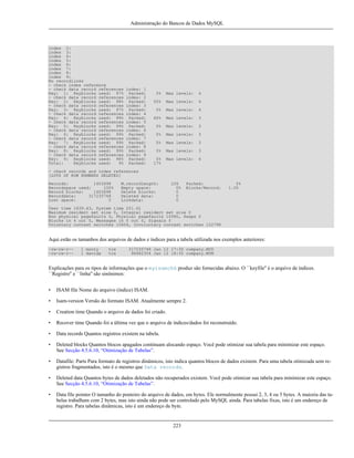 Administração do Bancos de Dados MySQL

index 2:
index 3:
index 4:
index 5:
index 6:
index 7:
index 8:
index 9:
No recordlinks
- check index reference
- check data record references
Key: 1: Keyblocks used: 97%
- check data record references
Key: 2: Keyblocks used: 98%
- check data record references
Key: 3: Keyblocks used: 97%
- check data record references
Key: 4: Keyblocks used: 99%
- check data record references
Key: 5: Keyblocks used: 99%
- check data record references
Key: 6: Keyblocks used: 99%
- check data record references
Key: 7: Keyblocks used: 99%
- check data record references
Key: 8: Keyblocks used: 99%
- check data record references
Key: 9: Keyblocks used: 98%
Total:
Keyblocks used:
9%

index: 1
Packed:
index: 2
Packed:
index: 3
Packed:
index: 4
Packed:
index: 5
Packed:
index: 6
Packed:
index: 7
Packed:
index: 8
Packed:
index: 9
Packed:
Packed:

0%

Max levels:

4

50%

Max levels:

4

0%

Max levels:

4

60%

Max levels:

3

0%

Max levels:

3

0%

Max levels:

3

0%

Max levels:

3

0%

Max levels:

3

0%
17%

Max levels:

4

- check records and index references
[LOTS OF ROW NUMBERS DELETED]
Records:
1403698
Recordspace used:
100%
Record blocks:
1403698
Recorddata:
317235748
Lost space:
0

M.recordlength:
Empty space:
Delete blocks:
Deleted data:
Linkdata:

226
0%
0
0
0

Packed:
Blocks/Record:

0%
1.00

User time 1639.63, System time 251.61
Maximum resident set size 0, Integral resident set size 0
Non physical pagefaults 0, Physical pagefaults 10580, Swaps 0
Blocks in 4 out 0, Messages in 0 out 0, Signals 0
Voluntary context switches 10604, Involuntary context switches 122798

Aqui estão os tamanhos dos arquivos de dados e índices para a tabela utilizada nos exemplos anteriores:
-rw-rw-r--rw-rw-r--

1 monty
1 davida

tcx
tcx

317235748 Jan 12 17:30 company.MYD
96482304 Jan 12 18:35 company.MYM

Explicações para os tipos de informações que o myisamchk produz são fornecidas abaixo. O ``keyfile'' é o arquivo de índices.
``Registro'' e ``linha'' são sinônimos:
•

ISAM file Nome do arquivo (índice) ISAM.

•

Isam-version Versão do formato ISAM. Atualmente sempre 2.

•

Creation time Quando o arquivo de dados foi criado.

•

Recover time Quando foi a última vez que o arquivo de índices/dados foi reconstruído.

•

Data records Quantos registros existem na tabela.

•

Deleted blocks Quantos blocos apagados continuam alocando espaço. Você pode otimizar sua tabela para minimizar este espaço.
See Secção 4.5.6.10, “Otimização de Tabelas”.

•

Datafile: Parts Para formato de registros dinâmicos, isto indica quantos blocos de dados existem. Para uma tabela otimizada sem registros fragmentados, isto é o mesmo que Data records.

•

Deleted data Quantos bytes de dados deletados não recuperados existem. Você pode otimizar sua tabela para minimizar este espaço.
See Secção 4.5.6.10, “Otimização de Tabelas”.

•

Data file pointer O tamanho do ponteiro do arquivo de dados, em bytes. Ele normalmente possui 2, 3, 4 ou 5 bytes. A maioria das tabelas trabalham com 2 bytes, mas isto ainda não pode ser controlado pelo MySQL ainda. Para tabelas fixas, isto é um endereço de
registro. Para tabelas dinâmicas, isto é um endereço de byte.

223

 