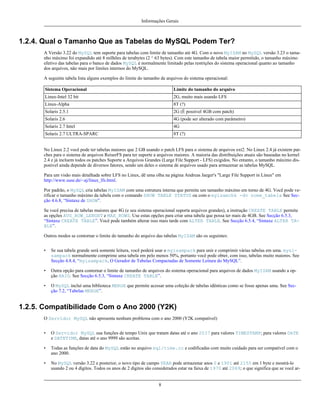 Informações Gerais

1.2.4. Qual o Tamanho Que as Tabelas do MySQL Podem Ter?
A Versão 3.22 do MySQL tem suporte para tabelas com limite de tamanho até 4G. Com o novo MyISAM no MySQL versão 3.23 o tamanho máximo foi expandido até 8 milhões de terabytes (2 ^ 63 bytes). Com este tamanho de tabela maior permitido, o tamanho máximo
efetivo das tabelas para o banco de dados MySQL é normalmente limitado pelas restrições do sistema operacional quanto ao tamanho
dos arquivos, não mais por limites internos do MySQL.
A seguinte tabela lista alguns exemplos do limite do tamanho de arquivos do sistema operacional:
Sistema Operacional

Limite do tamanho do arquivo

Linux-Intel 32 bit

2G, muito mais usando LFS

Linux-Alpha

8T (?)

Solaris 2.5.1

2G (É possível 4GB com patch)

Solaris 2.6

4G (pode ser alterado com parâmetro)

Solaris 2.7 Intel

4G

Solaris 2.7 ULTRA-SPARC

8T (?)

No Linux 2.2 você pode ter tabelas maiores que 2 GB usando o patch LFS para o sistema de arquivos ext2. No Linux 2.4 já existem patches para o sistema de arquivos ReiserFS para ter suporte a arquivos maiores. A maioria das distribuições atuais são baseadas no kernel
2.4 e já incluem todos os patches Suporte a Arquivos Grandes (Large File Support - LFS) exigidos. No entanto, o tamanho máximo disponível ainda depende de diversos fatores, sendo um deles o sistema de arquivos usado para armazenar as tabelas MySQL.
Para um visão mais detalhada sobre LFS no Linux, dê uma olha na página Andreas Jaeger's "Large File Support in Linux" em
http://www.suse.de/~aj/linux_lfs.html.
Por padrão, o MySQL cria tabelas MyISAM com uma estrutura interna que permite um tamanho máximo em torno de 4G. Você pode verificar o tamanho máximo da tabela com o comando SHOW TABLE STATUS ou com o myisamchk -dv nome_tabela See Secção 4.6.8, “Sintaxe de SHOW”.
Se você precisa de tabelas maiores que 4G (e seu sistema operacional suporta arquivos grandes), a instrução CREATE TABLE permite
as opções AVG_ROW_LENGHT e MAX_ROWS. Use estas opções para criar uma tabela que possa ter mais de 4GB. See Secção 6.5.3,
“Sintaxe CREATE TABLE”. Você pode também alterar isso mais tarde com ALTER TABLE. See Secção 6.5.4, “Sintaxe ALTER TABLE”.
Outros modos se contornar o limite do tamanho do arquivo das tabelas MyISAM são os seguintes:
•

Se sua tabela grande será somente leitura, você poderá usar o myisampack para unir e comprimir várias tabelas em uma. mysisampack normalmente comprime uma tabela em pelo menos 50%, portanto você pode obter, com isso, tabelas muito maiores. See
Secção 4.8.4, “myisampack, O Gerador de Tabelas Compactadas de Somente Leitura do MySQL”.

•

Outra opção para contornar o limite de tamanho de arquivos do sistema operacional para arquivos de dados MyISAM usando a opção RAID. See Secção 6.5.3, “Sintaxe CREATE TABLE”.

•

O MySQL incluí uma biblioteca MERGE que permite acessar uma coleção de tabelas idênticas como se fosse apenas uma. See Secção 7.2, “Tabelas MERGE”.

1.2.5. Compatibilidade Com o Ano 2000 (Y2K)
O Servidor MySQL não apresenta nenhum problema com o ano 2000 (Y2K compatível)
•

O Servidor MySQL usa funções de tempo Unix que tratam datas até o ano 2037 para valores TIMESTAMP; para valores DATE
e DATETIME, datas até o ano 9999 são aceitas.

•

Todas as funções de data do MySQL estão no arquivo sql/time.cc e codificadas com muito cuidado para ser compatível com o
ano 2000.

•

No MySQL versão 3.22 e posterior, o novo tipo de campo YEAR pode armazenar anos 0 e 1901 até 2155 em 1 byte e mostrá-lo
usando 2 ou 4 dígitos. Todos os anos de 2 dígitos são considerados estar na faixa de 1970 até 2069; o que significa que se você ar-

8

 