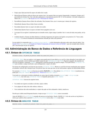 Administração do Bancos de Dados MySQL

•

Empty space Qual percetual do arquivo de dados não é usado.

•

Blocks/Record Número médio de blocos por registro (isto é, de quantos links um registro fragmentado é composto). Sempre será 1
para tabelas de formato fixo. Este valor deve permanecer o mais próximo possível de 1.0. Se ele aumentar, você pode reorganizar a
tabela com myisamchk. See Secção 4.5.6.10, “Otimização de Tabelas”.

•

Recordblocks Quantos blocos (links) são utilizados. Para formatos fixos, este é o mesmo que o número de registros.

•

Deleteblocks Quantos blocos (links) foram excluídos.

•

Recorddata Quantos bytes no arquivo de dados são usados.

•

Deleted data Quantos bytes no arquivo de dados foram apagados (sem uso).

•

Lost space Se um registro é atualizado para um tamanho menor, algum espaço é perdido. Isto é a soma de todas estas perdas, em bytes.

•

Linkdata Quando o formato de tabela dinâmica é utilizado, fragmentos de registros são ligados com ponteiros (4 a 7 bytes cada).
Linkdata é a soma do montante de armazenamento utilizado por todos estes ponteiros.

Se uma tabela foi compactada com myisampack, mysiamchk -d exibe informações adicionais sobre cada coluna da tabela. Veja
Secção 4.8.4, “myisampack, O Gerador de Tabelas Compactadas de Somente Leitura do MySQL”, para um exemplo desta informação e uma descrição do que ela significa.

4.6. Adiministração do Banco de Dados e Referência de Linguagem
4.6.1. Sintaxe de OPTIMIZE TABLE
OPTIMIZE [LOCAL | NO_WRITE_TO_BINLOG] TABLE tbl_name[,tbl_name]...

OPTIMIZE TABLE deve ser usado se você apagou uma grande parte de uma tabela ou se você fez várias alterações à uma tabela com
registros de tamanho variável (tabelas que tenham campos do tipo VARCHAR, BLOB ou TEXT). Registros apagados são mantidos em
uma lista de ligações e operações INSERT subsequentes reutilizam posições de registros antigos. Você pode utilizar OPTIMIZE TABLE para reclamar o espaço inutilizado e para desfragmentar o arquivo de dados.
Na maioria da configurações você não tem que executar OPTIMIZE TABLE. Mesmo se você fizer diversas atualizações para registros
de tamanhos variáveis não é desejável que você precise fazer isto mais que uma vez por mês/semana e apenas em determinadas tabelas.
No momento OPTIMIZE TABLE só funciona em tabelas MyISAM e BDB. Para tabelas BDB, OPTIMIZE TABLE é atualmente mapeado para ANALIZE TABLE. See Secção 4.6.2, “Sintaxe de ANALYZE TABLE”.
Você pode ter a otimização de tabelas trabalhando em outros tipos de tabelas iniciando o mysqld com --skip-new ou -safe-mode, mas neste caso, OPTIMIZE TABLE é mapeado apenas para ALTER TABLE.
OPTIMIZE TABLE funciona da seguinte forma:
•

Se a tabela tem registros excluídos ou dividos, repara a tabela.

•

Se as páginas de índice não estão ordenas, ordene-as.

•

Se as estatísticas não estão atualizadas (e o reparo não pode ser feito ordenando o índice), atualize-as.

Perceba que a tabela estará bloqueada durante o tempo em que OPTIMIZE TABLE estiver executando.
Antes do MySQL 4.1.1, o OPTIMIZE comnado não gravava no log binário. Desde o MySQL 4.1.1 eles são escritos no log binário a
menos que a palavra chave opcional NO_WRITE_TO_BINLOG (ou se alias LOCAL) seja usada.

4.6.2. Sintaxe de ANALYZE TABLE
ANALYZE [LOCAL | NO_WRITE_TO_BINLOG] TABLE tbl_name[,tbl_name...]

225

 