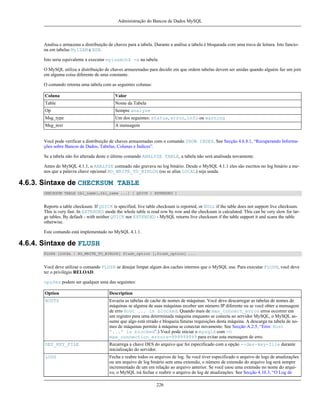Administração do Bancos de Dados MySQL

Analisa e armazena a distribuição de chaves para a tabela. Durante a análise a tabela é bloqueada com uma trava de leitura. Isto funciona em tabelas MyISAM e BDB.
Isto seria equivalente a executar myisamchk -a na tabela.
O MySQL utiliza a distribuição de chaves armazenadas para decidir em que ordem tabelas devem ser unidas quando alguém faz um join
em alguma coisa diferente de uma constante.
O comando retorna uma tabela com as seguintes colunas:
Coluna

Valor

Table

Nome da Tabela

Op

Sempre analyze

Msg_type

Um dos seguintes: status, error, info ou warning

Msg_text

A mensagem

Você pode verificar a distribuição de chaves armazenadas com o comando SHOW INDEX. See Secção 4.6.8.1, “Recuperando Informações sobre Bancos de Dados, Tabelas, Colunas e Índices”.
Se a tabela não foi alterada deste o último comando ANALYZE TABLE, a tabela não será analisada novamente.
Antes do MySQL 4.1.1, o ANALYZE comnado não gravava no log binário. Desde o MySQL 4.1.1 eles são escritos no log binário a menos que a palavra chave opcional NO_WRITE_TO_BINLOG (ou se alias LOCAL) seja usada.

4.6.3. Sintaxe de CHECKSUM TABLE
CHECKSUM TABLE tbl_name[,tbl_name ...] [ QUICK | EXTENDED ]

Reports a table checksum. If QUICK is specified, live table checksum is reported, or NULL if the table does not support live checksum.
This is very fast. In EXTENDED mode the whole table is read row by row and the checksum is calculated. This can be very slow for large tables. By default - with neither QUICK nor EXTENDED - MySQL returns live checksum if the table support it and scans the table
otherwise.
Este comando está implementado no MySQL 4.1.1.

4.6.4. Sintaxe de FLUSH
FLUSH [LOCAL | NO_WRITE_TO_BINLOG] flush_option [,flush_option] ...

Você deve utilizar o comando FLUSH se desejar limpar algum dos caches internos que o MySQL usa. Para executar FLUSH, você deve
ter o privilégio RELOAD.
opções podem ser qualquer uma das seguintes:
Option

Description

HOSTS

Esvazia as tabelas de cache de nomes de máquinas. Você deve descarregar as tabelas de nomes de
máquinas se alguma de suas máquinas receber um número IP diferente ou se você obter a mensagem
de erro Host ... is blocked. Quando mais de max_connect_erros erros occorrer em
um registro para uma determinada máquina enquanto se conecta ao servidor MySQL, o MySQL assume que algo está errado e bloqueia futuras requisições desta máquina. A descarga na tabela de nomes de máquinas permite à máquina se conectar novamente. See Secção A.2.5, “Erro: Host
'...' is blocked”.) Você pode iniciar o mysqld com -O
max_connection_errors=999999999 para evitar esta mensagem de erro.

DES_KEY_FILE

Recarrega a chave DES do arquivo que foi especificado com a opção --des-key-file durante
inicialização do servidor.

LOGS

Fecha e reabre todos os arquivos de log. Se você tiver especificado o arquivo de logs de atualizações
ou um arquivo de log binário sem uma extensão, o número de extensão do arquivo log será sempre
incrementado de um em relação ao arquivo anterior. Se você usou uma extensão no nome do arquivo, o MySQL irá fechar e reabrir o arquivo de log de atualizações. See Secção 4.10.3, “O Log de
226

 
