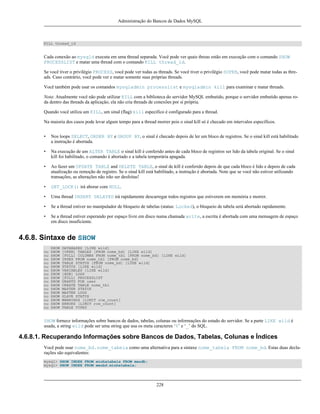 Administração do Bancos de Dados MySQL

KILL thread_id

Cada conexão ao mysqld executa em uma thread separada. Você pode ver quais threas estão em execução com o comando SHOW
PROCESSLIST e matar uma thread com o comando KILL thread_id.
Se você tiver o privilégio PROCESS, você pode ver todas as threads. Se você tiver o privilégio SUPER, você pode matar todas as threads. Caso contrário, você pode ver e matar somente suas próprias threads.
Você também pode usar os comandos mysqladmin processlist e mysqladmin kill para examinar e matar threads.
Nota: Atualmente você não pode utilizar KILL com a biblioteca do servidor MySQL embutido, porque o servidor embutido apenas roda dentro das threads da aplicação, ela não cria threads de conexões por si própria.
Quando você utiliza um KILL, um sinal (flag) kill especifico é configurado para a thread.
Na maioria dos casos pode levar algum tempo para a thread morrer pois o sinal kill só é checado em intervalos específicos.
•

Nos loops SELECT, ORDER BY e GROUP BY, o sinal é checado depois de ler um bloco de registros. Se o sinal kill está habilitado
a instrução é abortada.

•

Na execução de um ALTER TABLE o sinal kill é conferido antes de cada bloco de registros ser lido da tabela original. Se o sinal
kill foi habilitado, o comando é abortado e a tabela temporária apagada.

•

Ao fazer um UPDATE TABLE and DELETE TABLE, o sinal de kill é conferido depois de que cada bloco é lido e depois de cada
atualização ou remoção de registro. Se o sinal kill está habilitado, a instrução é abortada. Note que se você não estiver utilizando
transações, as alterações não irão ser desfeitas!

•

GET_LOCK() irá aborar com NULL.

•

Uma thread INSERT DELAYED irá rapidamente descarregar todos registros que estiverem em memória e morrer.

•

Se a thread estiver no manipulador de bloqueio de tabelas (status: Locked), o bloqueio de tabela será abortado rapidamente.

•

Se a thread estiver esperando por espaço livre em disco numa chamada write, a escrita é abortada com uma mensagem de espaço
em disco insuficiente.

4.6.8. Sintaxe de SHOW
ou
ou
ou
ou
ou
ou
ou
ou
ou
ou
ou
ou
ou
ou
ou
ou

SHOW
SHOW
SHOW
SHOW
SHOW
SHOW
SHOW
SHOW
SHOW
SHOW
SHOW
SHOW
SHOW
SHOW
SHOW
SHOW
SHOW

DATABASES [LIKE wild]
[OPEN] TABLES [FROM nome_bd] [LIKE wild]
[FULL] COLUMNS FROM nome_tbl [FROM nome_bd] [LIKE wild]
INDEX FROM nome_tbl [FROM nome_bd]
TABLE STATUS [FROM nome_bd] [LIKE wild]
STATUS [LIKE wild]
VARIABLES [LIKE wild]
[BDB] LOGS
[FULL] PROCESSLIST
GRANTS FOR user
CREATE TABLE nome_tbl
MASTER STATUS
MASTER LOGS
SLAVE STATUS
WARNINGS [LIMIT row_count]
ERRORS [LIMIT row_count]
TABLE TYPES

SHOW fornece informações sobre bancos de dados, tabelas, colunas ou informações do estado do servidor. Se a parte LIKE wild é
usada, a string wild pode ser uma string que usa os meta caracteres ‘%’ e ‘_’ do SQL.

4.6.8.1. Recuperando Informações sobre Bancos de Dados, Tabelas, Colunas e Índices
Você pode usar nome_bd.nome_tabela como uma alternativa para a sintaxe nome_tabela FROM nome_bd. Estas duas declarações são equivalentes:
mysql> SHOW INDEX FROM minhatabela FROM meudb;
mysql> SHOW INDEX FROM meubd.minhatabela;

228

 