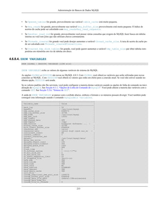 Administração do Bancos de Dados MySQL

•

Se Opened_tables for grande, provavelmente sua variável table_cache está muito pequena.

•

Se key_reads for grande, provavelmente sua variável key_buffer_size provavelmente está muito pequena. O índice de
acertos do cache pode ser calculaldo com key_reads/key_read_requests.

•

Se Handler_read_rnd for grande, provavelmente você possui várias consultas que exigem do MySQL fazer busca em tabelas
inteiras ou você tem joins que não utilizam chaves corretamente.

•

Se Threads_created for grande você pode desejar aumentar a variável thread_cache_size. A taxa de acerto da cache pode ser calculada com Threads_created/Connections.

•

Se Created_tmp_disk_tables for grande, você pode querer aumentar a variável tmp_table_size par obter tabelas temporárias em memórias em vez de tabelas em disco.

4.6.8.4. SHOW VARIABLES
SHOW [GLOBAL | SESSION] VARIABLES [LIKE wild]

SHOW VARIABLES exibe os valores de algumas variáveis de sistema do MySQL.
As opções GLOBAL e SESSION são novas no MySQL 4.0.3. Com GLOBAL você obterá as variáveis que serão utilizadas para novas
conexões ao MySQL. Com SESSION você obterá os valores que estão em efeito para a conexão atual. Se você não estiver usando nenhuma opção, SESSION será usada.
Se os valores padrões não lhe servirem, você pode configurar a maioria destas variáveis usando as opções de linha de comando na inicialização do mysqld. See Secção 4.1.1, “Opções de Linha de Comando do mysqld”. Você pode alterar a maioria das variáveis com o
comando SET. See Secção 5.5.6, “Sintaxe de SET”.
A saída de SHOW VARIABLES se parece com o exibido abaixo, embora o formato e os números possam divergir. Você também pode
conseguir esta informação usando o comando mysqladmin variables.
+---------------------------------+------------------------------+
| Variable_name
| Value
|
+---------------------------------+------------------------------|
| back_log
| 50
|
| basedir
| /usr/local/mysql
|
| bdb_cache_size
| 8388572
|
| bdb_log_buffer_size
| 32768
|
| bdb_home
| /usr/local/mysql
|
| bdb_max_lock
| 10000
|
| bdb_logdir
|
|
| bdb_shared_data
| OFF
|
| bdb_tmpdir
| /tmp/
|
| bdb_version
| Sleepycat Software: ... |
| binlog_cache_size
| 32768
|
| bulk_insert_buffer_size
| 8388608
|
| character_set
| latin1
|
| character_sets
| latin1 big5 czech euc_kr
|
| concurrent_insert
| ON
|
| connect_timeout
| 5
|
| convert_character_set
|
|
| datadir
| /usr/local/mysql/data/
|
| delay_key_write
| ON
|
| delayed_insert_limit
| 100
|
| delayed_insert_timeout
| 300
|
| delayed_queue_size
| 1000
|
| flush
| OFF
|
| flush_time
| 0
|
| ft_boolean_syntax
| + -><()~*:""&|
|
| ft_min_word_len
| 4
|
| ft_max_word_len
| 84
|
| ft_query_expansion_limit
| 20
|
| ft_stopword_file
| (built-in)
|
| have_bdb
| YES
|
| have_innodb
| YES
|
| have_isam
| YES
|
| have_raid
| NO
|
| have_symlink
| DISABLED
|
| have_openssl
| YES
|
| have_query_cache
| YES
|
| init_file
|
|
| innodb_additional_mem_pool_size | 1048576
|
| innodb_buffer_pool_size
| 8388608
|
| innodb_data_file_path
| ibdata1:10M:autoextend
|
| innodb_data_home_dir
|
|
| innodb_file_io_threads
| 4
|

233

 