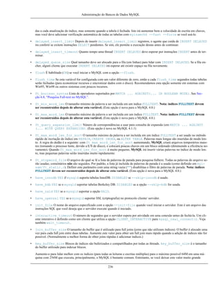 Administração do Bancos de Dados MySQL

das a cada atualização do índice, mas somente quando a tabela é fechada. Isto irá aumentar bem a velocidade de escrita em chaves,
mas você deve adicionar verificação automática de todas as tabelas com myisamchk --fast --force se você usá-lo.
•

delayed_insert_limit Depois de inserir delayed_insert_limit registros, o agente que cuida de INSERT DELAYED
ira conferir se exitem instruções SELECT pendentes. Se sim, ele permite a execução destas antes de continuar.

•

delayed_insert_timeout Quanto tempo uma thread INSERT DELAYED deve esperar por instruções INSERT antes de terminar.

•

delayed_queue_size Qual tamanho deve ser alocado para a fila (em linhas) para lidar com INSERT DELAYED. Se a fila encher, algum cliente que executar INSERT DELAYED irá esperar até existir espaço na fila novamente.

•

flush É habilitado (ON) se você iniciar o MySQL com a opção --flush.

•

flush_time Se esta variável for configurada com um valor diferente de zero, então a cada flush_time segundos todas tabelas
serão fechadas (para economizar recursos e sincronizar dados com o disco). Recomendamos esta opção somente em sistemas com
Win95, Win98 ou outros sistemas com poucos recursos.

•

ft_boolean_syntax Lista de operadores suportados por MATCH ... AGAINST(... IN BOOLEAN MODE). See Secção 6.8, “Pesquisa Full-text no MySQL”.

•

ft_min_word_len O tamanho mínimo da palavra a ser incluída em um índice FULLTEXT. Nota: índices FULLTEXT devem
ser reconstruídos depois de alterar esta variável. (Esta opção é nova para o MySQL 4.0.)

•

ft_max_word_len O tamanho máximo da palavra a ser incluída em um índice FULLTEXT. Nota: índices FULLTEXT devem
ser reconstruídos depois de alterar esta variável. (Esta opção é nova para o MySQL 4.0.)

•

ft_query_expansion_limit Núnero de correspondências a usar para consulta de expansão (em MATCH ... AGAINST
(... WITH QUERY EXPANSION). (Esta opção é nova no MySQL 4.1.1)

•

ft_max_word_len_for_sort O tamanho máximo da palavra a ser incluída em um índice FULLTEXT a ser usado no método
rápido de recriação do índice em REPAIR, CREATE INDEX, ou ALTER TABLE. Palavras mais longas são inseridas de modo lento. A regra do dedão é a seguinte: com ft_max_word_len_for_sort aumentando, MySQL criará arquivos temporários maiores (tornando o processo lente, devido a E/S de disco), e colocará poucas chaves em um bloco ordenado (diminuindo a eficiência novamente). Quando ft_max_word_len_for_sort é muito pequeno, MySQL irá inserir várias palavras no índice de modo lento, mas pequenas palavras serão inseridas muito rapidamente.

•

ft_stopword_file O arquivo do qual se lê a lista de palavras de parada para pesquisa fulltext. Todas as palavras do arquivo serão usadas; comentários não são seguidos. Por padrão, a lista já incluída de palavras de parada é a usada (como definido em myisam/ft_static.c). Definir este parâmetro com uma string vazia ("") disabilitaa o filtro de palavras de parada. Nota: índices
FULLTEXT devem ser reconstruídos depois de alterar esta variável. (Esta opção é nova para o MySQL 4.0.)

•

have_innodb YES if mysqld suporta tabelas InnoDB. DISABLED se --skip-innodb é usado.

•

have_bdb YES se o mysqld suportar tabelas Berkeley DB. DISABLED se a opção --skip-bdb for usada.

•

have_raid YES se o mysqld suportar a opção RAID.

•

have_openssl YES se o mysqld suportar SSL (criptografia) no protocolo cliente/ servidor.

•

init_file O nome do arquivo especificado com a opção --init-file quando você iniciar o servidor. Este é um arquivo das
instruções SQL que você deseja que o servidor execute quando é iniciado.

•

interactive_timeout O número de segundos que o servidor espera por atividade em uma conexão antes de fechá-la. Um cliente interativo é definido como um cliente que utiliza a opção CLIENT_INTERACTIVE para mysql_real_connect(). Veja
também wait_timeout.

•

join_buffer_size O tamanho do buffer que é utilizado para full joins (joins que não utilizam índices). O buffer é alocado uma
vez para cada full join entre duas tabelas. Aumente este valor para obter um full join mais rápido quando a adição de índices não for
possível. (Normalmente a melhor forma de obter joins rápidas é adicionar índices.)

•

key_buffer_size Blocos de índices são buferizados e compartilhados por todas as threads. key_buffer_size é o tamanho
do buffer utilizado para indexar blocos.
Aumente-o para lidar melhor com os índices (para todas as leituras e escritas múltiplas) para o máximo possível 64M em uma máquina com 256M que executa, principalmente, o MySQL é bastante comum. Entretanto, se você deixar este valor muito grande
236

 