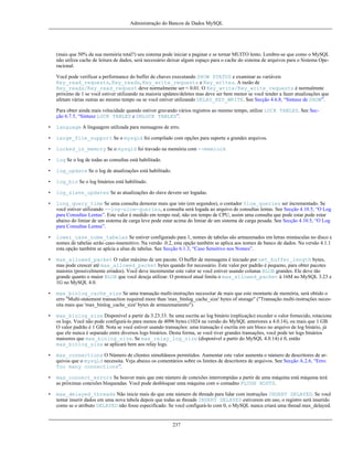 Administração do Bancos de Dados MySQL

(mais que 50% da sua memória total?) seu sistema pode iniciar a paginar e se tornar MUITO lento. Lembre-se que como o MySQL
não utiliza cache de leitura de dados, será necessário deixar algum espaço para o cache do sistema de arquivos para o Sistema Operacional.
Você pode verificar a performance do buffer de chaves executando SHOW STATUS e examinar as variáveis
Key_read_requests, Key_reads, Key_write_requests e Key_writes. A razão de
Key_reads/Key_read_request deve normalmente ser < 0.01. O Key_write/Key_write_requests é normalmnte
próximo de 1 se você estiver utilizando na maioria updates/deletes mas deve ser bem menor se você tender a fazer atualizações que
afetam várias outras ao mesmo tempo ou se você estiver utilizando DELAY_KEY_WRITE. See Secção 4.6.8, “Sintaxe de SHOW”.
Para obter ainda mais velocidade quando estiver gravando vários registros ao mesmo tempo, utilize LOCK TABLES. See Secção 6.7.5, “Sintaxe LOCK TABLES e UNLOCK TABLES”.
•

language A linguagem utilizada para mensagens de erro.

•

large_file_support Se o mysqld foi compilado com opções para suporte a grandes arquivos.

•

locked_in_memory Se o mysqld foi travado na memória com --memlock

•

log Se o log de todas as consultas está habilitado.

•

log_update Se o log de atualizações está habilitado.

•

log_bin Se o log binários está habilitado.

•

log_slave_updates Se as atualizações do slave devem ser logadas.

•

long_query_time Se uma consulta demorar mais que isto (em segundos), o contador Slow_queries ser incrementado. Se
você estiver utilizando --log-slow-queries, a consulta será logada ao arquivo de consultas lentas. See Secção 4.10.5, “O Log
para Consultas Lentas”. Este valor é medido em tempo real, não em tempo de CPU, assim uma consulta que pode estar pode estar
abaixo do limiar de um sistema de carga leve pode estar acima do limiar de um sistema de carga pesada. See Secção 4.10.5, “O Log
para Consultas Lentas”.

•

lower_case_nome_tabelas Se estiver configurado para 1, nomes de tabelas são armazenados em letras minúsculas no disco e
nomes de tabelas serão caso-insensitivo. Na versão .0.2, esta opção também se aplica aos nomes de banco de dados. Na versão 4.1.1
esta opção também se aplcia a alias de tabelas. See Secção 6.1.3, “Caso Sensitivo nos Nomes”.

•

max_allowed_packet O valor máximo de um pacote. O buffer de mensagens é iniciado por net_buffer_length bytes,
mas pode crescer até max_allowed_packet bytes quando for necessário. Este valor por padrão é pequeno, para obter pacotes
maiores (possivelmente errados). Você deve incrementar este valor se você estiver usando colunas BLOB grandes. Ele deve tão
grande quanto o maior BLOB que você deseja utilizar. O protocol atual limita o max_allowed_packet à 16M no MySQL 3.23 e
1G no MySQL 4.0.

•

max_binlog_cache_size Se uma transação multi-instruções necessitar de mais que este montante de memória, será obtido o
erro "Multi-statement transaction required more than 'max_binlog_cache_size' bytes of storage" ("Transação multi-instruções necessita mais que 'max_binlog_cache_size' bytes de armazenamento").

•

max_binlog_size Disponível a partir da 3.23.33. Se uma escrita ao log binário (replicação) exceder o valor fornecido, rotacione
os logs. Você não pode configurá-lo para menos de 4096 bytes (1024 na versão do MySQL anteriores a 4.0.14), ou mais que 1 GB.
O valor padrão é 1 GB. Nota se você estiver usando transações: uma transação é escrita em um bloco no arquivo de log binário, já
que ele nunca é separado entre diversos logs binários. Desta forma, se você tiver grandes transações, você pode ter logs binários
maioores que max_binlog_size. Se max_relay_log_size (disponível a partir do MySQL 4.0.14) é 0, então
max_binlog_size se aplicará bem aos relay logs.

•

max_connections O Número de clientes simultâneos permitidos. Aumentar este valor aumenta o número de descritores de arquivos que o mysqld necessita. Veja abaixo os comentários sobre os limites de descritores de arquivos. See Secção A.2.6, “Erro:
Too many connections”.

•

max_connect_errors Se houver mais que este número de conexões interrompidas a partir de uma máquina está máquina terá
as próximas conexões bloqueadas. Você pode desbloquar uma máquina com o comadno FLUSH HOSTS.

•

max_delayed_threads Não inicie mais do que este número de threads para lidar com instruções INSERT DELAYED. Se você
tentar inserir dados em uma nova tabela depois que todas as threads INSERT DELAYED estiverem em uso, o registro será inserido
como se o atributo DELAYED não fosse especificado. Se você configurá-lo com 0, o MySQL nunca criará uma thread max_delayed.

237

 