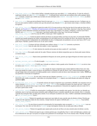 Administração do Bancos de Dados MySQL

•

max_heap_table_size Esta variável define o tamanho máximo que uma tabela HEAP criada pode ter. O valor da variável é
usado para calcular um valor MAX_ROWS da tabela HEAP. A definição desta variável não tem nenhum efeito sobre qualquet tabela
HEAP existente, a memos que a tabela seja recriada com uma instrução como CREATE TABLE ou TRUNCATE TABLE, ou alterada com ALTER TABLE.

•

max_join_size Joins que provavelmente forem ler mais que max_join_size registros retornam um erro. Configure este valor se os seus usuários tendem a realizar joins que não possuem uma cláusula WHERE, que tomam muito tempo, e retornam milhões
de registros.

•

max_relay_log_size Disponível a partir da versão 4.0.14. Se uma escrita ao relay log (um tipo de log usado por slaves de replicação, see Secção 4.11.3, “Detalhes de Implementação da Replicação”) exceder o valor dado, rotacione o relay log. Esta variável
lhe permite colocar diferentes restrições de tamanho no relay logs e logs binários. No entanto, configurar a variável com 0 fará o
MySQL usar max_binlog_size tanto para o log binário quanto para o relay logs. Você tem que configurar
max_relay_log_size com 0 ou mais de 4096, e menos que 1 GB. O padrão é 0.

•

max_seeks_for_key Limite do número máximo de buscas ao procurar linhas com base em uma chave. O otimizador MySQL
assumirá que quando pesquisar por linhas correspondentes em uma tabela através da varredura da chave, não faremos mais que este
número de busca de chave independente da cardinalidade da chave. Configurando este parâmetro com um valor baixo (100 ?) você
pode forçar o MySQL a preferir chaves em vez de varrer a tabela.

•

max_sort_length O número de bytes utilizados para ordenar valores BLOB ou TEXT (somente os primeiros
max_sort_lenght bytes de cada valor são usados; o resto é ignorado).

•

max_user_connections O valor máximo de conexões ativas para um único usuário (0 = sem limite).

•

max_tmp_tables (Esta opção ainda não faz nada.) Número máximo de tabelas temporárias que um cliente pode manter abertas
ao mesmo tempo.

•

max_write_lock_count Depois desta quantidade de bloqueios de escrita, permite que alguns bloqueios de leitura sejam executados.

•

myisam_recover_options O valor da opção --myisam-recover.

•

myisam_sort_buffer_size O buffer que é alocado ao ordenar o índice quando estiver fazendo um REPAIR ou estiver criando índices com CREATE INDEX ou ALTER TABLE.

•

myisam_max_extra_sort_file_size. Se a criação do arquivo temporário para criação rápida de índices fosse este valor
maior que quando for usado o cache de chaves, de preferência ao método de cache de chaves. Isto é usado principalmente para forçar que longas chaves de caracteres em tabelas grandes usem o método de cache de chaves mais lenta para criar o índice. NOTE que
este parâmetro é fornecido em megabytes!

•

myisam_repair_threads. Se este valor é maior que um, durante o processo reparo por ordenação os índices de tabels
MyISAM serão criados em paralelo - cada índice em sua própria thread. Nota reparos com multi-threads está ainda sob código de
qualidade alpha.

•

myisam_max_sort_file_size O tamanho máximo do arquivo temporário que é permitido ao MySQL usar enquanto recria os
índices (durante REPAIR, ALTER TABLE ou LOAD DATA INFILE). Se o tamanho do arquivo for maior que isto, o índice será
criado através do cache de chaves (que é mais lento). NOTE que este parâmetro é fornecido em megabytes antes da versão 4.0.3 e
em bytes a partir desta versão.

•

net_buffer_length O buffer de comunicações é configurado para este tamanho entre queries. Isto não deve ser alterado normalmente, mas se você tem muito pouca memória, pode configurá-lo para o tamanho esperado de uma consulta. (Isto é, o tamanho
experado das instruções SQL enviadas pelos clientes. Se as instruções excederem este valor, o buffer é aumentado automaticamente,
até max_allowed_packet bytes.)

•

net_read_timeout Número de segundos para esperar por mais dados de uma conexão antes de abortar a leitura. Perceba que
quando nós não esperamos dados de uma conexão, o tempo máximo de espera é definido pelo write_timeout. Veja também
slave_read_timeout.

•

net_retry_count Se uma leitura na porta de comunicações for interrompida, tente novamente net_retry_count vezes antes de parar. Este valor deve ser bem alto no FreeBSD já que interrupções internas são enviadas para todas as threads.

•

net_write_timeout Número de segundos para esperar pela escrita de um bloco em uma conexão antes de abortar a escrita.

•

open_files_limit Número de arquivos que o sistema permite que o mysqld abra. Este é o valor real dado para o sistema e pode ser diferente do valor que você passa ao mysqld como parâmetro de inicialização. Ele é 0 em sistemas onde o MySQL não pode
238

 