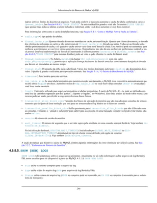 Administração do Bancos de Dados MySQL

taários sobre os limites do descritor de arquivos. Você pode conferir se necessita aumentar o cache de tabela conferindo a variável
Opened_tables. See Secção 4.6.8.3, “SHOW STATUS”. Se esta variável for grande e você não faz muitos FLUSH TABLES
(que apenas força todas as tabelas a serem fechadas e reabertas), então você deve aumentar o valor desta variável.
Para informações sobre como o cache de tabelas funciona, veja Secção 5.4.7, “Como o MySQL Abre e Fecha as Tabelas”.
•

table_type O tipo padrão de tabelas.

•

thread_cache_size Quantas threads devem ser mantidas em cache para reutilização. Quando um cliente desconecta, as threads
dos clientes são colocadas no cache se não existir mais de thread_cache_size threads que antes. Todas novas threads serão
obtidas primeiramente do cache, e só quando o cache estiver vazio uma nova thread é criada. Esta variável pode ser aumentada para
melhorar a performance se você tiver várias conexões novas. (Normalmente isto não dá uma melhora de performance notável se você possuir uma boa implementação de threads.) Examinando as diferenças entre Connections e Threads_create (see Secção 4.6.8.3, “SHOW STATUS” para maiores detalhes) pode ser visto o quão eficente é o cache de threads atual.

•

thread_concurrency No Solaris, mysqld irá chamar thr_setconcurrency() com este valor.
thdr_setconcurrency() permite que a aplicação forneça ao sistema de threads uma dica com o número desejado de threads
que devem ser executados ao mesmo tempo.

•

thread_stack O tamanho da pilha para cada thread. Vários dos limites detectados pelo teste crash-me são dependentes deste
valor. O padrão é grande o suficiente para operações normais. See Secção 5.1.4, “O Pacote de Benchmark do MySQL”.

•

timezone O fuzo horário para este servidor.

•

tmp_table_size Se uma tabela temporária em memória exceder este tamanho, o MySQL irá a convertê-la automaticamente para uma tabela MyISAM em disco. Aumente o valor de tmp_table_size se você fizer várias consultas GROUP BY avançadas e
você tiver muita memória.

•

tmpdir O diretório utilizado para arquivos temporários e tabelas temporárias. A partir do MySQL 4.1, ele pode ser definido com
uma lista de caminhos separados por dois pontos (:) (ponto e vírgula (; no Windows). Eles serão usados de modo robin-round. Este
recurso pode ser usado para dividir a craga entre diversos discos físicos.

•

transaction_alloc_block_size Tamanho dos blocos de alocação de memória que são alocados para consultas de armazenamento que são parte de uma transação que está para ser armazenada no log binário ao se fazer um commit.

•

transaction_prealloc_block_size Buffer persistente para transaction_alloc_blocks que não é liberado entre
as consultas. Tornando-o ``grande o suficiente'' para caber todas as consulta em uma transação comum você pode evitar muitas chamadas malloc.

•

version O número da versão do servidor.

•

wait_timeout O número de segundos que o servidor espera pela atividade em uma conexão antes de fechá-la. Veja também interactive_timeout.
Na inicialização da thread, SESSION.WAIT_TIMEOUT é inicializado por GLOBAL.WAIT_TIMEOUT ou GLOBAL.INTERACTIVE_TIMEOUT dependendo do tipo do cliente (como definido pela opção de conexão
CLIENT_INTERACTIVE). Veja também interactive_timeout.

A seção do manual que descreve o ajuste do MySQL contém algumas informações de como sintonizar as variáveis acima. See Secção 5.5.2, “Parâmetros de Sintonia do Servidor”.

4.6.8.5. SHOW [BDB] LOGS
SHOW LOGS exibe estatísticas sobre os arquivos log existentes. Atualmente ele só exibe informações sobre arquivos de log Berkeley
DB, assim um alias para ele (disponível a partir do MySQL 4.1.1) é SHOW BDB LOGS.
•

File exibe o caminho completo para o arquivo de log

•

Type exibe o tipo do arquivo log (BDB para arquivos de log Berkeley DB).

•

Status exibe o status do arquivo log (FREE se o arquivo pode ser removido, ou IN USE se o arquivo é necessário para o subsistema de transações)

240

 