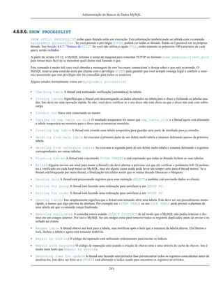 Administração do Bancos de Dados MySQL

4.6.8.6. SHOW PROCESSLIST
SHOW [FULL] PROCESSLIST exibe quais threads estão em execução. Esta informação também pode ser obtida com o comando
mysqladmin processlist. Se você possuir o privilégio SUPER, poderá ver todas as threads. Senão só é possível ver as próprias
threads. See Secção 4.6.7, “Sintaxe de KILL”. Se você não utiliza a opção FULL, então somente os primeiros 100 caracteres de cada
query serião exibidos.
A partir da versão 4.0.12, o MySQL informa o nome de maquina para conexões TCP/IP no formato nome_maquina:client_port
para tornar mais fácil de se encontrar qual cliente está fazendo o que.
Este comando é muito útil caso você obtenha a mensagem de erro 'too many connections' e deseja saber o que está ocorrendo. O
MySQL reserva uma conexão extra por cliente com o privilégio SUPER para garantir que você sempre consiga logar e conferir o sistema (assumindo que este privilégio não foi concedido para todos os usuários).
Alguns estados normalmente vistos em mysqladmin processlist
•

Checking table A thread está realizando verificação [automática] da tabela.

•

Closing tables Signiifica que a thread está descarregando os dados alterados na tabela para o disco e fechando as tabelas usadas. Isto deve ser uma operação rápida. Se não, você deve verificar se o seu disco não está cheio ou que o disco não está com sobrecarga.

•

Connect Out Slave está conectando ao master.

•

Copying to tmp table on disk O resultado temporário foi maior que tmp_table_size e a thread agora está alterando
a tabela temporária na memória para o disco para economizar memória.

•

Creating tmp table A thread está criando uma tabela temporária para guardar uma parte do resultado para a consulta.

•

deleting from main table Ao executar a primeira parte de um delete multi-tabela e estamos deletando apenas da primeira
tabela.

•

deleting from reference tables Ao executar a segunda parte de um delete multi-tabela e estamos deletando o registros
correspondentes em outras tabelas.

•

Flushing tables A thread está executando FLUSH TABLES e está esperando que todas as threads fechem as suas tabelas.

•

Killed Alguém enviou um sinal para matar a thread e ela deve abortar a próxima vez que ele verificar o parâmetro kill. O parâmetro é verificado em cada loop maior no MySQL, mas em alguns casos ainda pode levar um tempo curto para a thread morrer. Se a
thread está bloqueada par outra thread, a finalização terá efeito assim que as outras threads liberarem o bloqueio.

•

Sending data A thread está processando registros para uma instrução SELECT e também está enviando dados ao cliente.

•

Sorting for group A thread está fazendo uma ordenação para satisfazer a um GROUP BY.

•

Sorting for order A thread está fazendo uma ordenação para satisfazer a um ORDER BY.

•

Opening tables Isto simplesmente significa que a thread está tentando abrir uma tabela. Este deve ser um procedimento muito
rápido, a menos que algo previna da abertura. Por exemplo um ALTER TABLE ou um LOCK TABLE pode prvenir a abertura de
uma tabela até que o comando esteja finalizado.

•

Removing duplicates A consulta estava usando SELECT DISTINCT de tal modo que o MySQL não podia otimizar o distinct em um estagio anterior. Por isto o MySQL fez um estágio extra para remover todos os registros duplicados antes de enviar o resultado ao cliente.

•

Reopen table A thread obteve um lock para a tabela, mas notificou após o lock que a estrutura da tabela alterou. Ela liberou o
lock, fechou a tabela e agora está tentando reabrí-la.

•

Repair by sorting O código de reparação está utilizando ordenamento para recriar os índices.

•

Repair with keycache O código de reparação está usando a criação de chaves uma a uma através da cache de chaves. Isto é
muito mais lento que Repair by sorting.

•

Searching rows for update A thread esta fazendo uma primeira fase pra encontrar todos os registros coincidentes antes de
atualizá-los. Isto deve ser feito se o UPDATE está alterando o índice usado para encontrar os registros envolvidos.
241

 