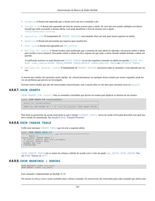 Administração do Bancos de Dados MySQL

•

Sleeping A thread está esperando que o cliente envie um novo comando a ela.

•

System lock A thread está esperando um lock de sistema externo para a tabela. Se você não está usando múltiplos servidores
mysqld que estão acessando a mesma tabela, você pode desabilitar o lock de sistema com a opção -skip-external-locking.

•

Upgrading lock O manipulador de INSERT DELAYED está tentando obter um lock para inserir registros na tabela.

•

Updating A thread está procurando por registros para atualizá-los.

•

User Lock A thread está esperando um GET_LOCK().

•

Waiting for tables A thread recebeu uma notificação que a estrutura de uma tabela foi alterada e ela precisa reabrir a tabela
para receber a nova estrutura. Para poder reabrir a tabela ela deve esperar até que todas a outras threads tenham fechado a tabela em
questão.
A notificação acontece se outra thread usou FLUSH TABLES ou um dos seguintes comando na tabela em questão: FLUSH TABLES nome_tabela, ALTER TABLE, RENAME TABLE, REPAIR TABLE, ANALYZE TABLE ou OPTIMIZE TABLE.

•

waiting for handler insert O manipulador do INSERT DELAYED processou todas as inserções e está esperado por outras.

A maioria dos estados são operações muito rápidas. Se a thread permanecer em qualquer destes estados por muitos segundos, pode haver um problema que precisa ser investigado.
Existem outros estados que não são mencionados anteriormente, mas a maioia deles só são úteis para encontrar erros no mysqld.

4.6.8.7. SHOW GRANTS
SHOW GRANTS FOR usuário lista os comandos concedidos que devem ser usados para duplicar os direitos de um usuário.
mysql> SHOW GRANTS FOR root@localhost;
+---------------------------------------------------------------------+
| Grants for root@localhost
|
+---------------------------------------------------------------------+
| GRANT ALL PRIVILEGES ON *.* TO 'root'@'localhost' WITH GRANT OPTION |
+---------------------------------------------------------------------+

Para listar as permissões da sessão atual pode-se usar a função CURRENT_USER() (nova na versão 4.0.6) para descobrir com qual usuário a sessão foi autenticada. See Secção 6.3.6.2, “Funções Diversas”.

4.6.8.8. SHOW CREATE TABLE
Exibe uma instrução CREATE TABLE que irá criar a seguinte tabela:
mysql> SHOW CREATE TABLE tG
*************************** 1. row ***************************
Table: t
Create Table: CREATE TABLE t (
id INT(11) default NULL auto_increment,
s char(60) default NULL,
PRIMARY KEY (id)
) TYPE=MyISAM

SHOW CREATE TABLE cita os nomes de colunas e tabelas de acordo com o valor da opção SQL_QUOTE_SHOW_CREATE. Secção 5.5.6, “Sintaxe de SET”.

4.6.8.9. SHOW WARNINGS | ERRORS
SHOW WARNINGS [LIMIT row_count]
SHOW ERRORS [LIMIT row_count]

Este comando é implementado no MySQL 4.1.0.
Ele mostra os erros,a visos e notas recebidos para o último comando. Os erros/avisos são reiniciados para cada comando que utiliza uma

242

 