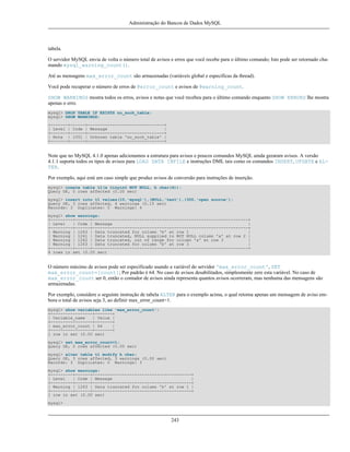 Administração do Bancos de Dados MySQL

tabela.
O servidor MySQL envia de volta o número total de avisos e erros que você recebe para o último comando; Isto pode ser retornado chamando mysql_warning_count().
Até as mensagens max_error_count são armazenadas (variáveis global e específicas da thread).
Você pode recuperar o número de erros de @error_count e avisos de @warning_count.
SHOW WARNINGS mostra todos os erros, avisos e notas que você recebeu para o último comando enquanto SHOW ERRORS lhe mostra
apenas o erro.
mysql> DROP TABLE IF EXISTS no_such_table;
mysql> SHOW WARNINGS;
+-------+------+-------------------------------+
| Level | Code | Message
|
+-------+------+-------------------------------+
| Note | 1051 | Unknown table 'no_such_table' |
+-------+------+-------------------------------+

Note que no MySQL 4.1.0 apenas adicionamos a estrutura para avisos e poucos comandos MySQL ainda geraram avisos. A versão
4.1.1 suporta todos os tipos de avisos para LOAD DATA INFILE e instruções DML tais como os comandos INSERT, UPDATE e ALTER.
Por exemplo, aqui está um caso simple que produz avisos de conversão para instruções de inserção.
mysql> create table t1(a tinyint NOT NULL, b char(4));
Query OK, 0 rows affected (0.00 sec)
mysql> insert into t1 values(10,'mysql'),(NULL,'test'),(300,'open source');
Query OK, 3 rows affected, 4 warnings (0.15 sec)
Records: 3 Duplicates: 0 Warnings: 4
mysql> show warnings;
+---------+------+---------------------------------------------------------------+
| Level
| Code | Message
|
+---------+------+---------------------------------------------------------------+
| Warning | 1263 | Data truncated for column 'b' at row 1
|
| Warning | 1261 | Data truncated, NULL supplied to NOT NULL column 'a' at row 2 |
| Warning | 1262 | Data truncated, out of range for column 'a' at row 3
|
| Warning | 1263 | Data truncated for column 'b' at row 3
|
+---------+------+---------------------------------------------------------------+
4 rows in set (0.00 sec)

O número máximo de avisos pode ser específicado usando a variável do servidor 'max_error_count', SET
max_error_count=[count]; Por padrão é 64. No caso de avisos desabilitados, simplesmente zere esta variável. No caso de
max_error_count ser 0, então o contador de avisos ainda representa quantos avisos ocorreram, mas nenhuma das mensagens são
armazenadas.
Por exemplo, considere o seguinte instrução de tabela ALTER para o exemplo acima, o qual retorna apenas um mensagem de aviso embora o total de avisos seja 3, ao definir max_error_count=1.
mysql> show variables like 'max_error_count';
+-----------------+-------+
| Variable_name
| Value |
+-----------------+-------+
| max_error_count | 64
|
+-----------------+-------+
1 row in set (0.00 sec)
mysql> set max_error_count=1;
Query OK, 0 rows affected (0.00 sec)
mysql> alter table t1 modify b char;
Query OK, 3 rows affected, 3 warnings (0.00 sec)
Records: 3 Duplicates: 0 Warnings: 3
mysql> show warnings;
+---------+------+----------------------------------------+
| Level
| Code | Message
|
+---------+------+----------------------------------------+
| Warning | 1263 | Data truncated for column 'b' at row 1 |
+---------+------+----------------------------------------+
1 row in set (0.00 sec)
mysql>

243

 