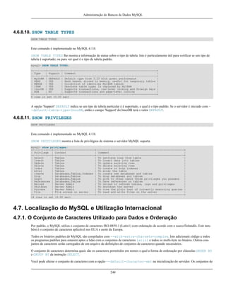 Administração do Bancos de Dados MySQL

4.6.8.10. SHOW TABLE TYPES
SHOW TABLE TYPES

Este comando é implementado no MySQL 4.1.0.
SHOW TABLE TYPES lhe mostra a informação de status sobre o tipo de tabela. Isto é particulamente útil para verificar se um tipo de
tabela é suportado; ou para ver qual é o tipo de tabela padrão.
mysql> SHOW TABLE TYPES;
+--------+---------+-----------------------------------------------------------+
| Type
| Support | Comment
|
+--------+---------+-----------------------------------------------------------+
| MyISAM | DEFAULT | Default type from 3.23 with great performance
|
| HEAP
| YES
| Hash based, stored in memory, useful for temporary tables |
| MERGE | YES
| Collection of identical MyISAM tables
|
| ISAM
| YES
| Obsolete table type; Is replaced by MyISAM
|
| InnoDB | YES
| Supports transactions, row-level locking and foreign keys |
| BDB
| NO
| Supports transactions and page-level locking
|
+--------+---------+-----------------------------------------------------------+
6 rows in set (0.00 sec)

A opção 'Support' DEFAULT indica se um tipo de tabela particular é é suportado, e qual é o tipo padrão. Se o servidor é iniciado com -default-table-type=InnoDB, então o campo 'Support' do InnoDB terá o valor DEFAULT.

4.6.8.11. SHOW PRIVILEGES
SHOW PRIVILEGES

Este comando é implementado no MySQL 4.1.0.
SHOW PRIVILEGES mostra a lista de privilégios de sistema o servidor MySQL suporta.
mysql> show privileges;
+------------+--------------------------+-------------------------------------------------------+
| Privilege | Context
| Comment
|
+------------+--------------------------+-------------------------------------------------------+
| Select
| Tables
| To retrieve rows from table
|
| Insert
| Tables
| To insert data into tables
|
| Update
| Tables
| To update existing rows
|
| Delete
| Tables
| To delete existing rows
|
| Index
| Tables
| To create or drop indexes
|
| Alter
| Tables
| To alter the table
|
| Create
| Databases,Tables,Indexes | To create new databases and tables
|
| Drop
| Databases,Tables
| To drop databases and tables
|
| Grant
| Databases,Tables
| To give to other users those privileges you possess
|
| References | Databases,Tables
| To have references on tables
|
| Reload
| Server Admin
| To reload or refresh tables, logs and privileges
|
| Shutdown
| Server Admin
| To shutdown the server
|
| Process
| Server Admin
| To view the plain text of currently executing queries |
| File
| File access on server
| To read and write files on the server
|
+------------+--------------------------+-------------------------------------------------------+
14 rows in set (0.00 sec)

4.7. Localização do MySQL e Utilização Internacional
4.7.1. O Conjunto de Caracteres Utilizado para Dados e Ordenação
Por padrão, o MySQL utiliza o conjunto de caracteres ISO-8859-1 (Latin1) com ordenação de acordo com o sueco/finlandês. Este também é o conjunto de caracteres aplicável nos EUA e oeste da Europa.
Todos os binários padrões do MySQL são compilados com --with-extra-charsets=complex. Isto adicionará código a todos
os programas padrões para estarem aptos a lidar com o conjuntos de caracteres latin1 e todos os multi-byte no binário. Outros conjuntos de caracteres serão carregados de um arquivo de definições de conjuntos de caracteres quando necessários.
O conjunto de caracteres determina quais são os caracteres permitidos em nomes e qual a forma de ordenação por cláusulas ORDER BY
e GROUP BY da instrução SELECT.
Você pode alterar o conjunto de caracteres com a opção --default-character-set na inicialização do servidor. Os conjuntos de
244

 