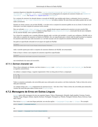 Administração do Bancos de Dados MySQL

caracteres disponíveis dependem dos parâmetros --with-charset=charset e --with-extra-charset= listof-charset | complex | all | none e os arquivos de configurações de conjuntos de caracteres listados em SHAREDIR/
charsets/ Index. See Secção 2.3.3, “Opções típicas do configure”.
Se o conjunto de caracteres for alterado durante a execução do MySQL (que também pode alterar a ordenação), deve-se executar o
0myisamchk -r -q --set-character-set=charset em todas as tabelas. De outra forma seus índices podem não ser ordenados corretamente.
Quando um cliente conecta a um servidor MySQL, o servidor envia o conjunto de caracteres padrão em uso ao cliente. O cliente irá alternar para o uso deste conjunto de caracteres nesta conexão.
Deve ser utilizado mysql_real_escape_string() quando desejar ignorar seguências de caracteres em uma consulta SQL.
mysql_real_escape_string() é identico à antiga função mysql_espace_string(), exceto pelo fato de usar a manipulador de conexão MySQL como o primeiro parâmetro.
Se o cliente for compilado com o caminho diferente daquele onde o servidor está instalado e o usuário que configurou o MySQL não incluiu todos os conjuntos de caracteres no binários do MySQL, deve ser especificado para o cliente onde ele pode encontrar os conjuntos
de caracteres adcicionais que serão necessários se o servidor executar com um conjunto de caracteres diferente do cliente.
Isto pode ser especificado colocando em um arquivo de opções do MySQL:
[client]
character-sets-dir=/usr/local/mysql/share/mysql/charsets

onde o caminho aponta para onde os conjuntos de caracteres dinâmicos do MySQL são armazenados.
Pode-se forçar o cliente a usar conjuntos de caracteres específicos especificando:
[client]
default-character-set=nome-conjunto-caracteres

mas normalmente isto nunca será necessário.

4.7.1.1. German character set
Para se fazer ordenação em Alemão, você deve iniciar o mysqld com --default-character-set=latin1_de. Isto lhe dará
as seguintes caracteristicas.
Ao ordenar e comparar strings, o seguinte mapeamento é feito na string antes de fazer a comparação:
ä -> ae
ö -> oe
ü -> ue
ß -> ss

Todos os caracteres acentuados, são convertidos para suas contra partes sem acentos e em letras maiúsculas. Todas as letras são convertidas para maiúsculas.
Ao compara strings com LIKE o mapeamento de caracteres de um -> dois não é feito. Todas as letras são convertidas para maiúsculas.
Acentos são removidos para todas as letras exceto: Ü, ü, Ö, ö, Ä e ä.

4.7.2. Mensagens de Erros em Outras Línguas
mysqld pode exibir mensagens de erros nas seguintes línguas: Tcheco, Dinamarquês, Holandês, Inglês (padrão), Estonian, Francês,
Alemão, Grego, Húngaro, Italiano, Japonês, Koreano, Norueguês, Norueguês-ny, Polonês, Português, Romeno, Russo, Eslovaco, Espanhol e Sueco.
Para iniciar o mysqld com uma língua particular, use uma das opções: --language=língua ou -L língua . Por exemplo:
shell> mysqld --language=swedish

ou:
shell> mysqld --language=/usr/local/share/swedish

245

 