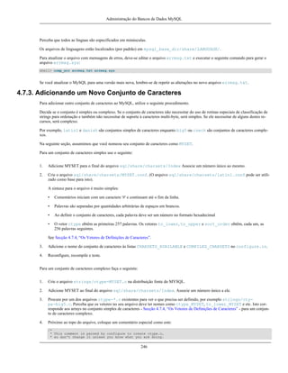 Administração do Bancos de Dados MySQL

Perceba que todos as línguas são especificados em minúsculas.
Os arquivos de linguagens estão localizados (por padrão) em mysql_base_dir/share/LANGUAGE/.
Para atualizar o arquivo com mensagens de erros, deve-se editar o arquivo errmsg.txt e executar o seguinte comando para gerar o
arquivo errmsg.sys:
shell> comp_err errmsg.txt errmsg.sys

Se você atualizar o MySQL para uma versão mais nova, lembre-se de repetir as alterações no novo arquivo errmsg.txt.

4.7.3. Adicionando um Novo Conjunto de Caracteres
Para adicionar outro conjunto de caracteres ao MySQL, utilize o seguinte procedimento.
Decida se o conjunto é simples ou complexo. Se o conjunto de caracteres não necessitar do uso de rotinas especiais de classificação de
strings para ordenação e também não necessitar de suporte à caracteres multi-byte, será simples. Se ele necessitar de alguns destes recursos, será complexo.
Por exemplo, latin1 e danish são conjuntos simples de caracteres enquanto big5 ou czech são conjuntos de caracteres complexos.
Na seguinte seção, assumimos que você nomeou seu conjunto de caracteres como MYSET.
Para um conjunto de caracteres simples use o seguinte:
1.

Adicione MYSET para o final do arquivo sql/share/charsets/Index Associe um número único ao mesmo.

2.

Crie o arquivo sql/share/charsets/MYSET.conf. (O arquivo sql/share/charsets/latin1.conf pode ser utilizado como base para isto).
A sintaxe para o arquivo é muito simples:
•

Comentários iniciam com um caractere '#' e continuam até o fim da linha.

•

Palavras são separadas por quantidades arbitrárias de espaços em brancos.

•

Ao definir o conjunto de caracteres, cada palavra deve ser um número no formato hexadecimal

•

O vetor ctype obtêm as primeiras 257 palavras. Os vetores to_lower, to_upper e sort_order obtêm, cada um, as
256 palavras seguintes.

See Secção 4.7.4, “Os Vetores de Definições de Caracteres”.
3.

Adicione o nome do conjunto de caracteres às listas CHARSETS_AVAILABLE e COMPILED_CHARSETS no configure.in.

4.

Reconfigure, recompile e teste.

Para um conjunto de caracteres complexo faça o seguinte:
1.

Crie o arquivo strings/ctype-MYSET.c na distribuição fonte do MYSQL.

2.

Adicione MYSET ao final do arquivo sql/share/charsets/Index. Associe um número único a ele.

3.

Procure por um dos arquivos ctype-*.c existentes para ver o que precisa ser definido, por exemplo strings/ctype-big5.c. Perceba que os vetores no seu arquivo deve ter nomes como ctype_MYSET, to_lower_MYSET e etc. Isto corresponde aos arrays no conjunto simples de caracteres - Secção 4.7.4, “Os Vetores de Definições de Caracteres” - para um conjunto de caracteres complexo.

4.

Próximo ao topo do arquivo, coloque um comentário especial como este:
/*
* This comment is parsed by configure to create ctype.c,
* so don't change it unless you know what you are doing.

246

 
