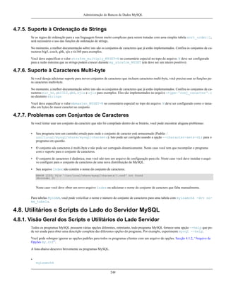 Administração do Bancos de Dados MySQL

4.7.5. Suporte à Ordenação de Strings
Se as regras de ordenação para a sua linguagem forem muito complexas para serem tratadas com uma simples tabela sort_order[],
será necessário o uso das funções de ordenação de strings.
No momento, a melhor documentação sobre isto são os conjuntos de caracteres que já estão implementados. Confira os conjuntos de caracteres big5, czech, gbk, sjis e tis160 para exemplos.
Você deve especificar o valor strxfrm_multiply_MYSET=N no comentário especial no topo do arquivo. N deve ser configurado
para a razão máxima que as strings podem crescer durante my_strxfrm_MYSET (ele deve ser um inteiro positivo).

4.7.6. Suporte à Caracteres Multi-byte
Se você deseja adicionar suporte para novos conjuntos de caracteres que incluem caracteres multi-byte, você precisa usar as funções para caracteres multi-byte.
No momento, a melhor documentação sobre isto são os conjuntos de caracteres que já estão implementados. Confira os conjuntos de caracteres euc_kr, gb2312, gbk, sjis e ujis para exemplos. Eles são implementados no arquivo ctype-'conj_caracter'.c
no diretório strings
Você deve especificar o valor mbmaxlen_MYSET=N no comentário especial no topo do arquivo. N deve ser configurado como o tamanho em bytes do maior caracter no conjunto.

4.7.7. Problemas com Conjuntos de Caracteres
Se você tentar usar um conjunto de caractere que não foi compilado dentro do se binário, você pode encontrar aluguns problemas:
•

Seu programa tem um caminho errado para onde o conjunto de caracter está armazenado (Padrão /
usr/local/mysql/share/mysql/charsets). Isto pode ser corrigido usando a opção --character-sets-dir para o
programa em questão.

•

O conjunto sde caracteres é multi-byte e não pode ser carregado dinamicamente. Neste caso você tem que recompilar o programa
com o suporte para o conjunto de caracteres.

•

O conjunto de caracteres é dinâmica, mas você não tem um arquivo de configuração para ele. Neste caso você deve instalar o arquivo configure para o conjunto de caracteres de uma nova distriibuição do MySQL.

•

Seu arquivo Index não contém o nome do conjunto de caracteres.
ERROR 1105: File '/usr/local/share/mysql/charsets/?.conf' not found
(Errcode: 2)

Neste caso você deve obter um novo arquivo Index ou adicionar o nome do conjunto de caracters que falta manualmente.
Para tabelas MyISAM, você pode vericifcar o nome e número do conjunto de caracteres para uma tabela com myisamchk -dvv nome_tabela.

4.8. Utilitários e Scripts do Lado do Servidor MySQL
4.8.1. Visão Geral dos Scripts e Utilitários do Lado Servidor
Todos os programas MySQL possuem várias opções diferentes, entretanto, todo programa MySQL fornece uma opção --help que pode ser usada para obter uma descrição completa das diferentes opções do programa. Por exemplo, experimente mysql --help.
Você pode sobrepor ignorar as opções padrões para todos os programas clientes com um arquivo de opções. Secção 4.1.2, “Arquivo de
Opções my.cnf”.
A lista abaixo descreve brevemente os programas MySQL.
•
myisamchk
248

 