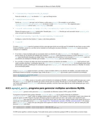 Administração do Bancos de Dados MySQL

•

--log=caminho, --mysqld=versão_do_mysqld
Nome da versão do mysqld no diretório ledir que você deseja iniciar.

•

--mysqld-version=versão
Similar ao --mysqld= mas aqui você só fornece o sufixo para o mysqld. Por exemplo, se você utiliza -mysqld-version=max, o mysqld_safe irá iniciar a versão ledir/mysqld-max. Se o argumento para -mysqld-version estiver vazio, ledir/mysqld será usado.

•

--nice=# (adicionado no MySQL 4.0.14), --no-defaults, --open-files-limit=#
Número de arquivos que o mysqld poderá abrir. Passado para ulimit -n. Perceba que será necessário iniciar mysqld_safe
como root para isto funcionar corretamente!

•

--pid-file=caminho, --port=#, --socket=caminho, --timezone=#
Configura a variável de fuso horário (TZ) para o valor deste parâmetro.

•

--user=#

O script mysqld_safe é gravável, portanto ele deve estar apto para iniciar um servidor que foi instalado de uma fonte ou uma versão
binária do MySQL, mesmo se o servidor estiver instalado em localizações um pouco diferentes. mysqld_safe espera uma destas
condições ser verdadeira:
•

O servidor e o banco de dados pode ser encontrado relativo ao diretório de onde o mysqld_safe foi chamado. mysqld_safe
procura dentro de seu diretório de trabalho pelos diretórios bin e data (para distribuições binárias) ou pelos diretórios libexec e
var (para distribuições baseadas em código fonte). Esta condição deve ser satisfeita se você executar o mysqld_safe a partir do
seu diretório da instalação do MySQL (por exemplo, /usr/local/mysql para uma distribuição binária).

•

Se o servidor e os bancos de dados não forem encontrados relativos ao diretório de trabalho, mysqld_safe tenta localizá-lo utilizando caminhos absolutos. Localizações típicas são /usr/local/libexec e /usr/local/var. As localizações atuais foram
determinadas quando a distribuição foi construída da qual vem o mysqld_safe. Eles dever estar corretas se o MySQL foi instalado na localização padrão.

Como o mysqld_safe tentará encontrar o servidor e o banco de dados relativo a seu diretório de trabalho, você pode instalar uma
distribuição binária do MySQL em qualquer lugar, desde de que o mysqld_safe seja iniciado a partir do diretório da instalação:
shell> cd diretório_instalação_mysql
shell> bin/mysqld_safe &

Se o mysqld_safe falhar, mesmo se invocado a partir do diretório de instalação do MySQL, você pode modificá-lo para usar o caminho para o mysqld e as opções de caminho que seriam corretas para seu sistema. Perceba que se você atualizar o MySQL no futuro,
sua versão modificada de mysqld_safe será sobrescrita, portanto, você deve fazer uma cópia de sua versão editada para que você a
possa reinstalar.

4.8.3. mysqld_multi, programa para gerenciar múltiplos servidores MySQL
mysqld_multi gerencia vários processos mysqld executando em diferentes sockets UNIX e portas TCP/IP.
O programa irá pesquisar pelos grupos chamados [mysqld#] no my.cnf (ou no arquivo fornecido no parâmetro -config-file=...), onde # pode ser qualquer número positivo a partir de 1. Este número é referenciado a seguir como número do
grupo de opções ou GNR. Números de grupos distinguem grupos de opções para um outro e são usados como argumentos para
mysqld_multi para especificar quais servidores você deseja iniciar, parar ou obter status. Opções listadas nestes grupos devem ser a
mesma que você usaria para iniciar o mysqld. (see Secção 2.4.3, “Inicializando e parando o MySQL automaticamente.”). No entanto,
para o mysqld_multi, esteja certo que cada grupo inclui opções de valores tais como a porta, socket, etc., para ser usado para cada
processo mysqld individual.
Uso: mysqld_multi [OPÇÕES] {start|stop|report} [GNR,GNR,GNR...]
ou
mysqld_multi [OPÇÕES] {start|stop|report} [GNR-GNR,GNR,GNR-GNR,...]

O GNR acima significa o número do grupo. Você pode iniciar, parar ou relacionar qualquer GNR ou vários deles ao mesmo tempo.
250

 